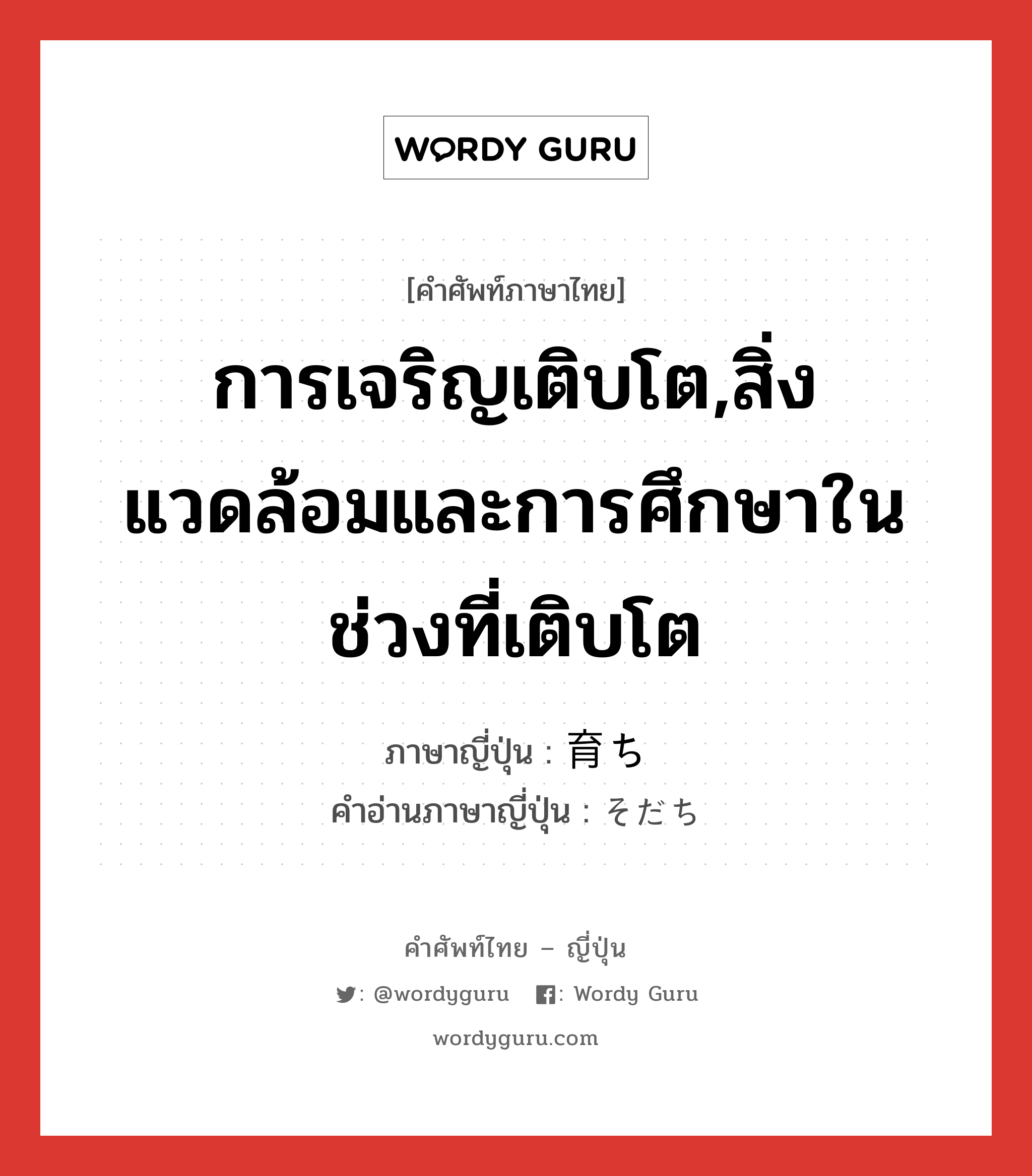 การเจริญเติบโต,สิ่งแวดล้อมและการศึกษาในช่วงที่เติบโต ภาษาญี่ปุ่นคืออะไร, คำศัพท์ภาษาไทย - ญี่ปุ่น การเจริญเติบโต,สิ่งแวดล้อมและการศึกษาในช่วงที่เติบโต ภาษาญี่ปุ่น 育ち คำอ่านภาษาญี่ปุ่น そだち หมวด n หมวด n