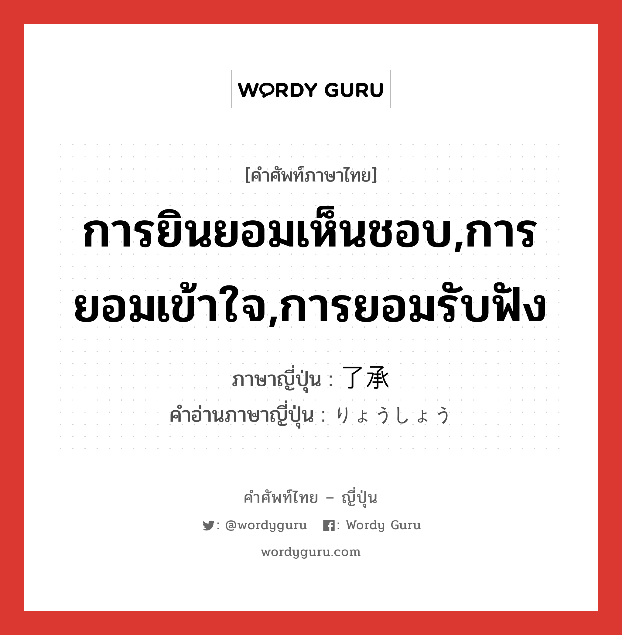 การยินยอมเห็นชอบ,การยอมเข้าใจ,การยอมรับฟัง ภาษาญี่ปุ่นคืออะไร, คำศัพท์ภาษาไทย - ญี่ปุ่น การยินยอมเห็นชอบ,การยอมเข้าใจ,การยอมรับฟัง ภาษาญี่ปุ่น 了承 คำอ่านภาษาญี่ปุ่น りょうしょう หมวด n หมวด n