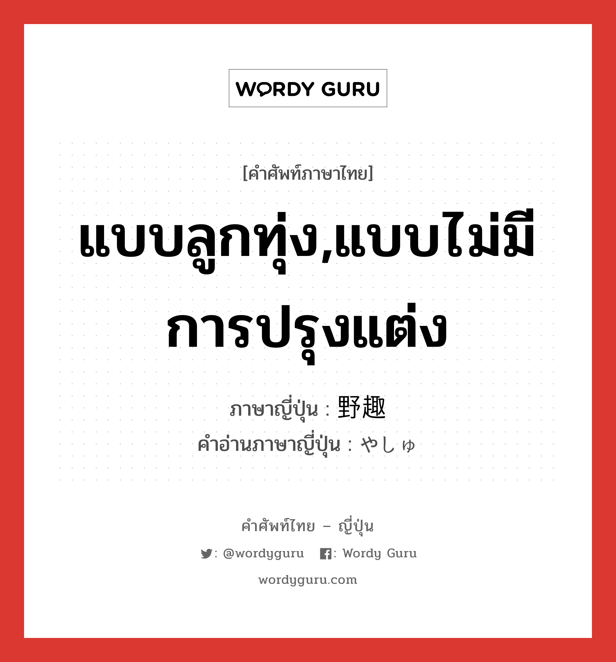 แบบลูกทุ่ง,แบบไม่มีการปรุงแต่ง ภาษาญี่ปุ่นคืออะไร, คำศัพท์ภาษาไทย - ญี่ปุ่น แบบลูกทุ่ง,แบบไม่มีการปรุงแต่ง ภาษาญี่ปุ่น 野趣 คำอ่านภาษาญี่ปุ่น やしゅ หมวด n หมวด n