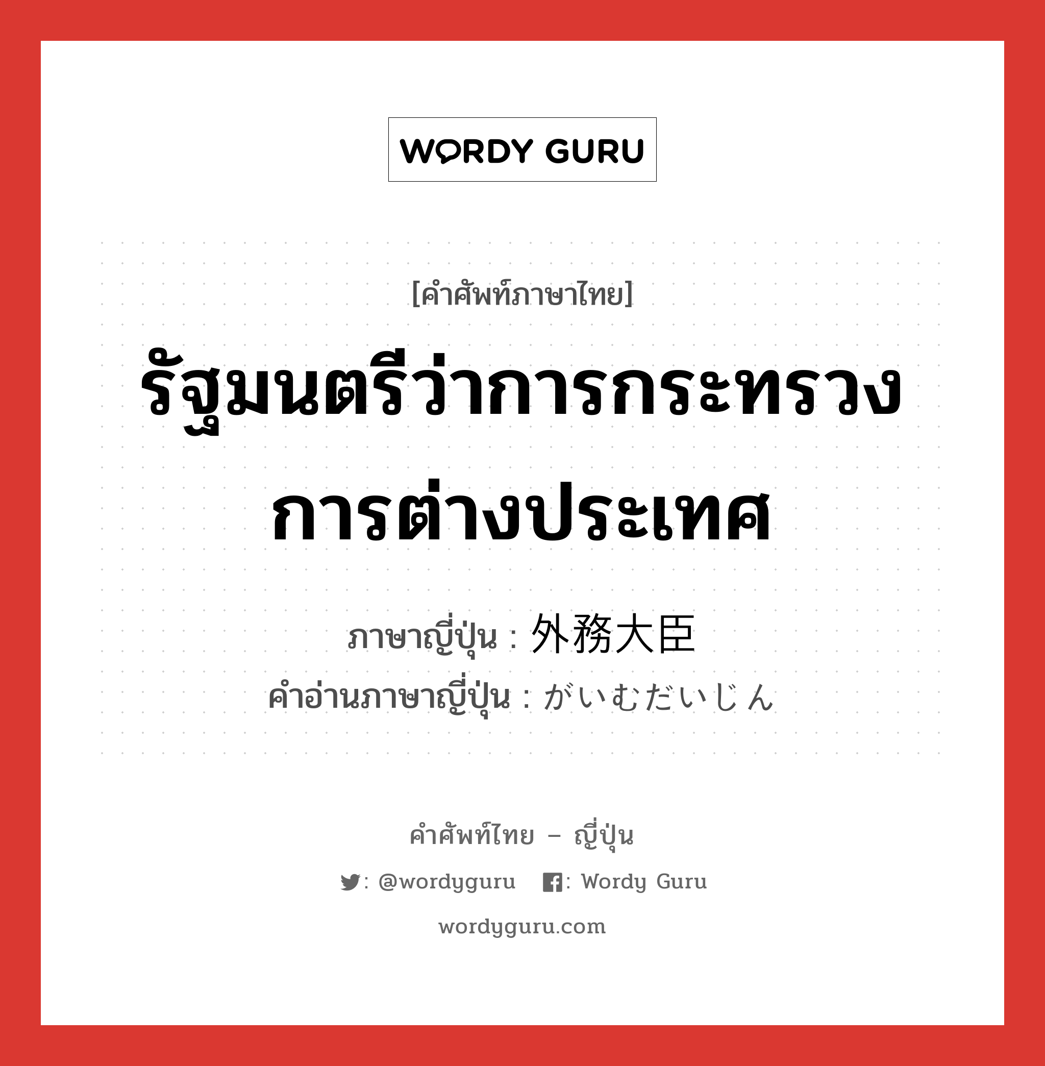 รัฐมนตรีว่าการกระทรวงการต่างประเทศ ภาษาญี่ปุ่นคืออะไร, คำศัพท์ภาษาไทย - ญี่ปุ่น รัฐมนตรีว่าการกระทรวงการต่างประเทศ ภาษาญี่ปุ่น 外務大臣 คำอ่านภาษาญี่ปุ่น がいむだいじん หมวด n หมวด n