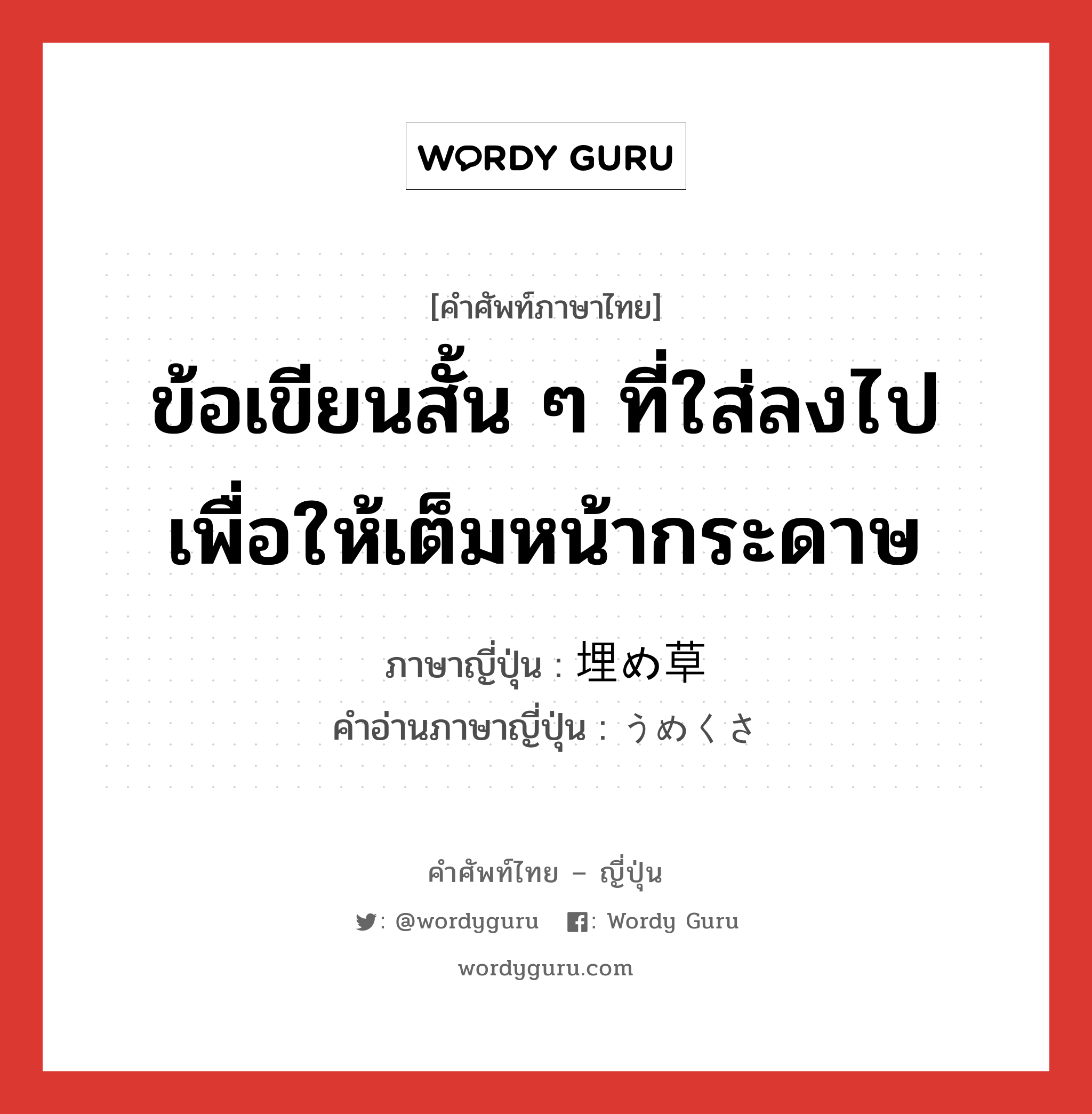 ข้อเขียนสั้น ๆ ที่ใส่ลงไปเพื่อให้เต็มหน้ากระดาษ ภาษาญี่ปุ่นคืออะไร, คำศัพท์ภาษาไทย - ญี่ปุ่น ข้อเขียนสั้น ๆ ที่ใส่ลงไปเพื่อให้เต็มหน้ากระดาษ ภาษาญี่ปุ่น 埋め草 คำอ่านภาษาญี่ปุ่น うめくさ หมวด n หมวด n