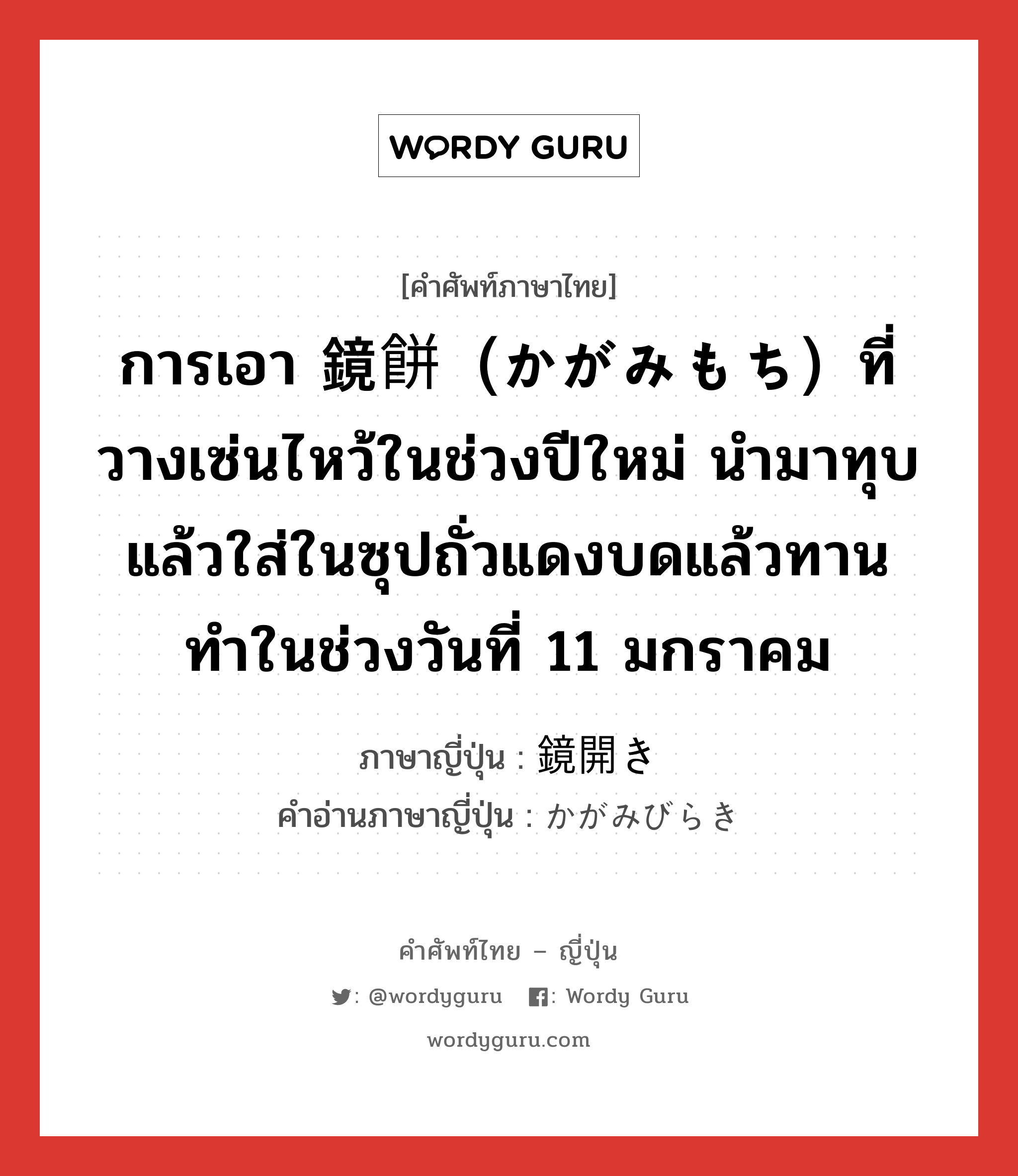 การเอา 鏡餅（かがみもち）ที่วางเซ่นไหว้ในช่วงปีใหม่ นำมาทุบแล้วใส่ในซุปถั่วแดงบดแล้วทาน ทำในช่วงวันที่ 11 มกราคม ภาษาญี่ปุ่นคืออะไร, คำศัพท์ภาษาไทย - ญี่ปุ่น การเอา 鏡餅（かがみもち）ที่วางเซ่นไหว้ในช่วงปีใหม่ นำมาทุบแล้วใส่ในซุปถั่วแดงบดแล้วทาน ทำในช่วงวันที่ 11 มกราคม ภาษาญี่ปุ่น 鏡開き คำอ่านภาษาญี่ปุ่น かがみびらき หมวด n หมวด n