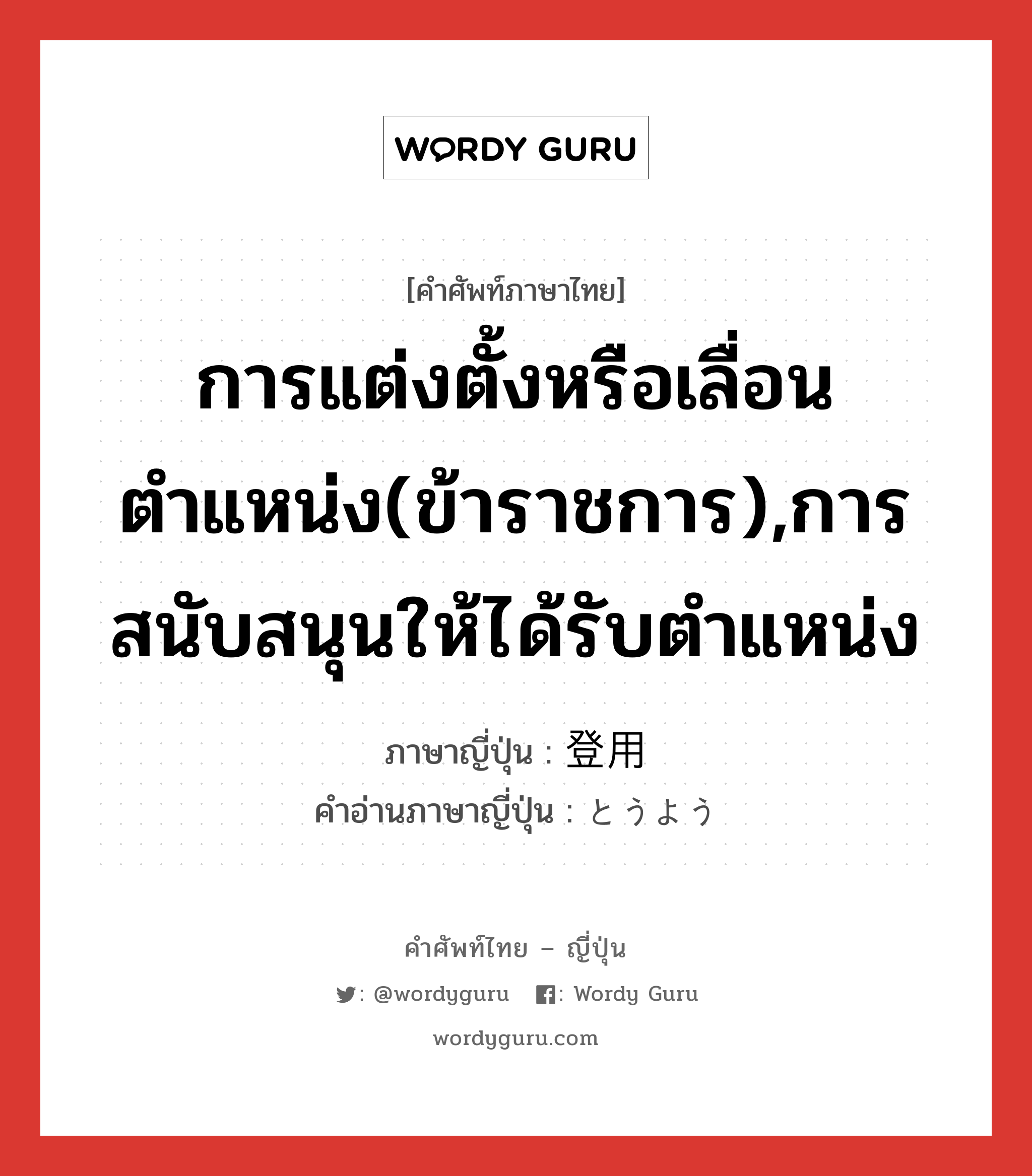 การแต่งตั้งหรือเลื่อนตำแหน่ง(ข้าราชการ),การสนับสนุนให้ได้รับตำแหน่ง ภาษาญี่ปุ่นคืออะไร, คำศัพท์ภาษาไทย - ญี่ปุ่น การแต่งตั้งหรือเลื่อนตำแหน่ง(ข้าราชการ),การสนับสนุนให้ได้รับตำแหน่ง ภาษาญี่ปุ่น 登用 คำอ่านภาษาญี่ปุ่น とうよう หมวด n หมวด n