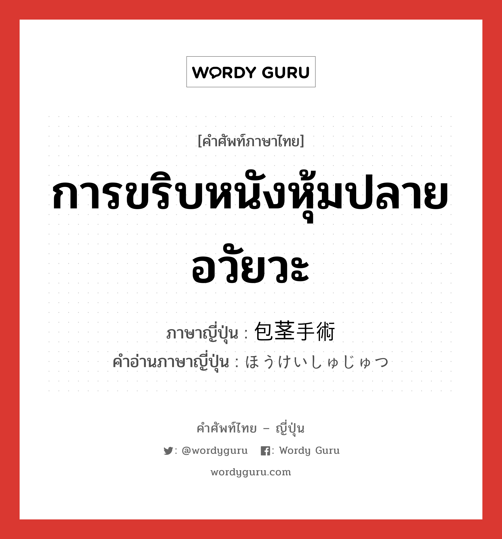 การขริบหนังหุ้มปลายอวัยวะ ภาษาญี่ปุ่นคืออะไร, คำศัพท์ภาษาไทย - ญี่ปุ่น การขริบหนังหุ้มปลายอวัยวะ ภาษาญี่ปุ่น 包茎手術 คำอ่านภาษาญี่ปุ่น ほうけいしゅじゅつ หมวด n หมวด n