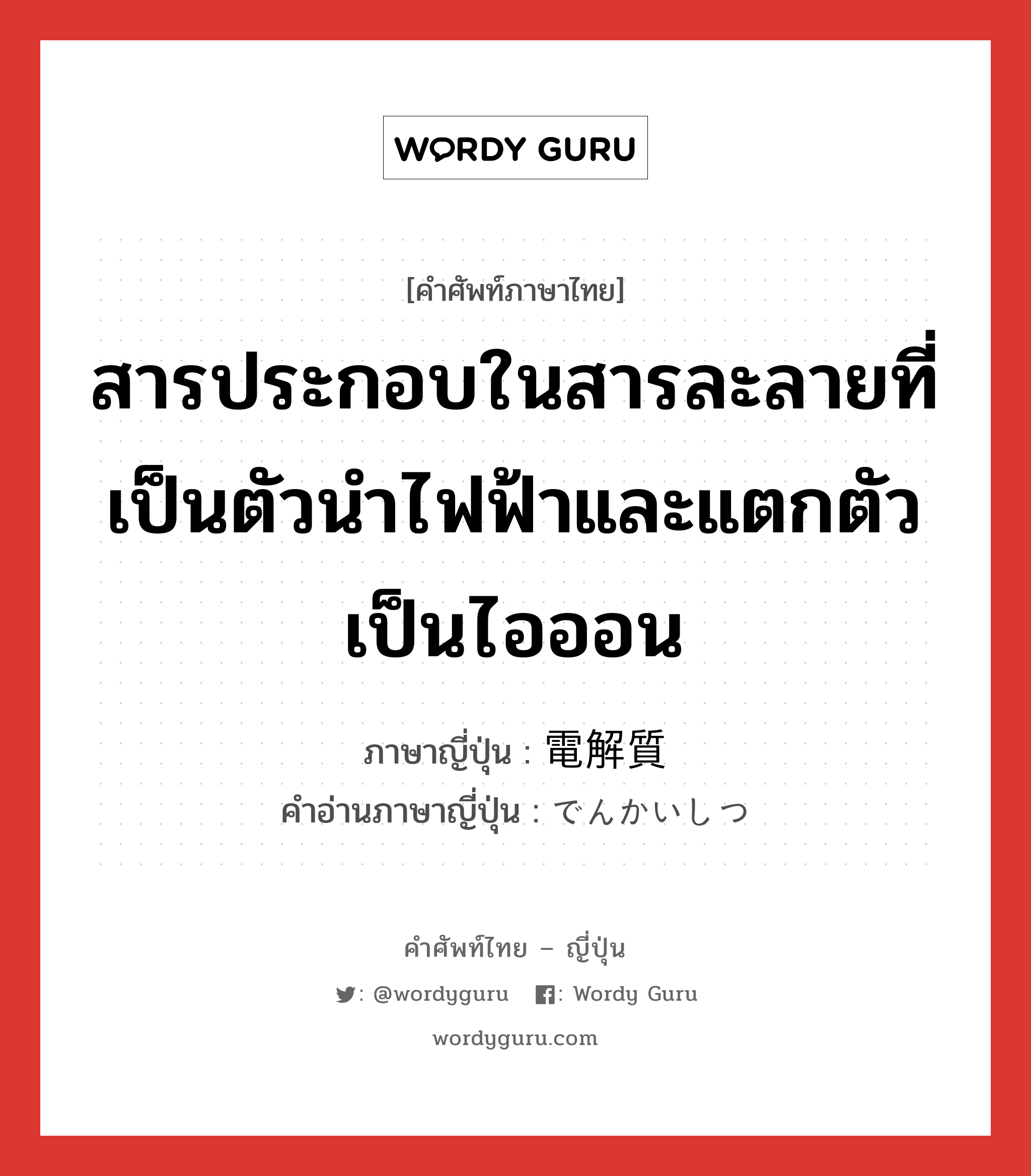 สารประกอบในสารละลายที่เป็นตัวนำไฟฟ้าและแตกตัวเป็นไอออน ภาษาญี่ปุ่นคืออะไร, คำศัพท์ภาษาไทย - ญี่ปุ่น สารประกอบในสารละลายที่เป็นตัวนำไฟฟ้าและแตกตัวเป็นไอออน ภาษาญี่ปุ่น 電解質 คำอ่านภาษาญี่ปุ่น でんかいしつ หมวด n หมวด n