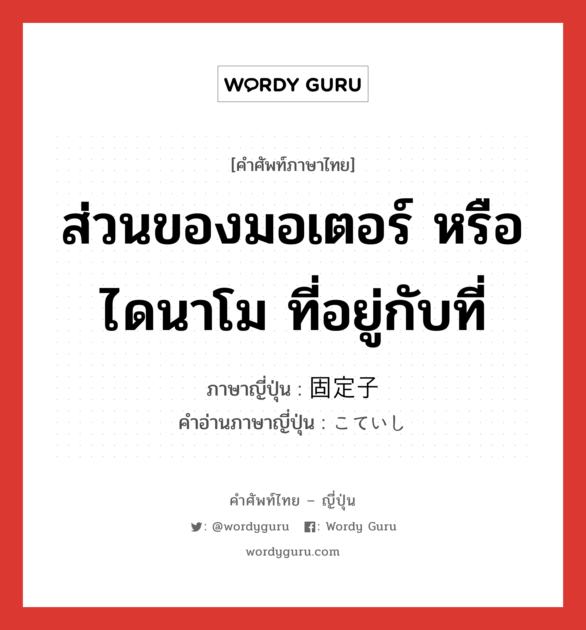 ส่วนของมอเตอร์ หรือไดนาโม ที่อยู่กับที่ ภาษาญี่ปุ่นคืออะไร, คำศัพท์ภาษาไทย - ญี่ปุ่น ส่วนของมอเตอร์ หรือไดนาโม ที่อยู่กับที่ ภาษาญี่ปุ่น 固定子 คำอ่านภาษาญี่ปุ่น こていし หมวด n หมวด n