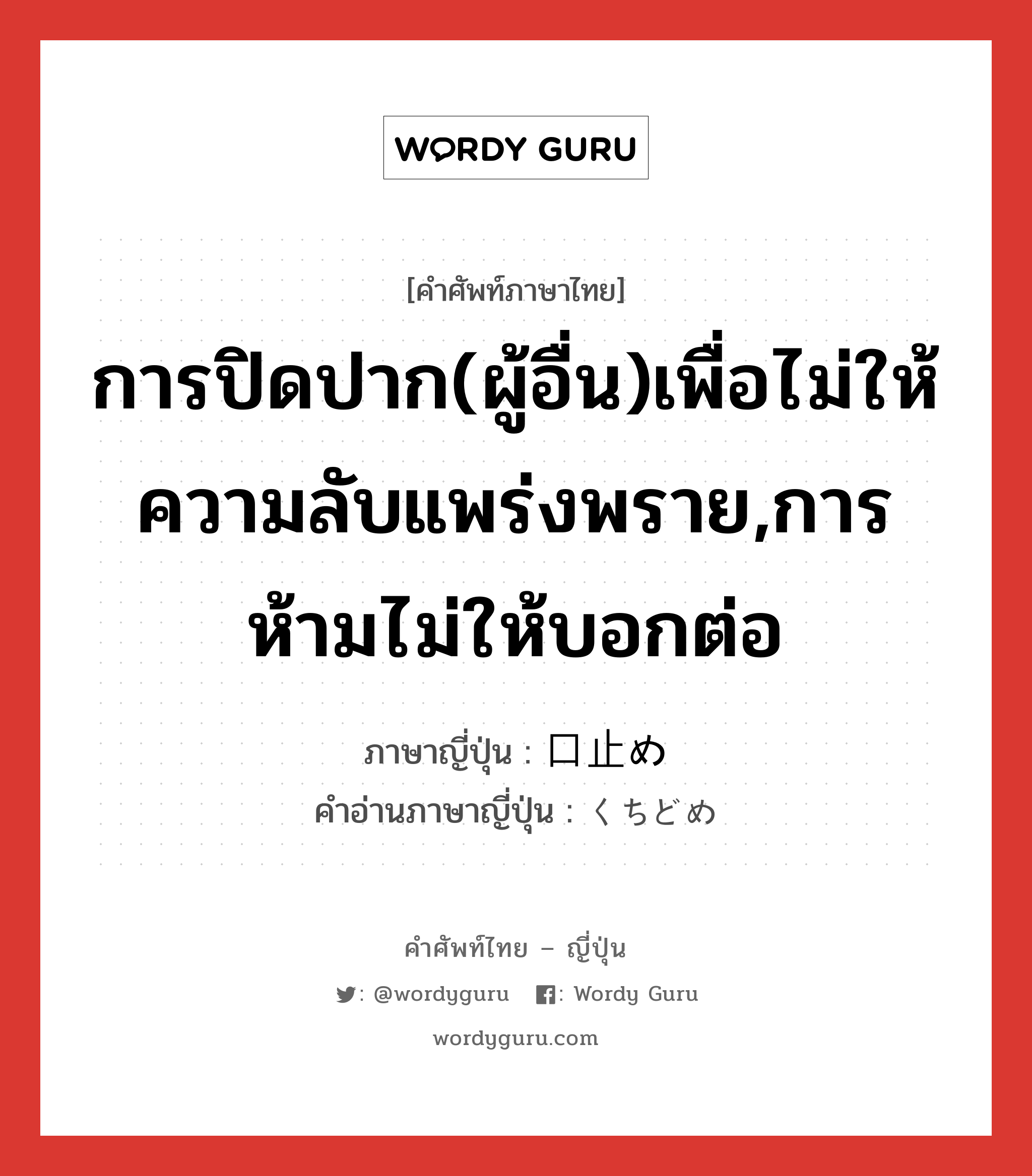 การปิดปาก(ผู้อื่น)เพื่อไม่ให้ความลับแพร่งพราย,การห้ามไม่ให้บอกต่อ ภาษาญี่ปุ่นคืออะไร, คำศัพท์ภาษาไทย - ญี่ปุ่น การปิดปาก(ผู้อื่น)เพื่อไม่ให้ความลับแพร่งพราย,การห้ามไม่ให้บอกต่อ ภาษาญี่ปุ่น 口止め คำอ่านภาษาญี่ปุ่น くちどめ หมวด n หมวด n