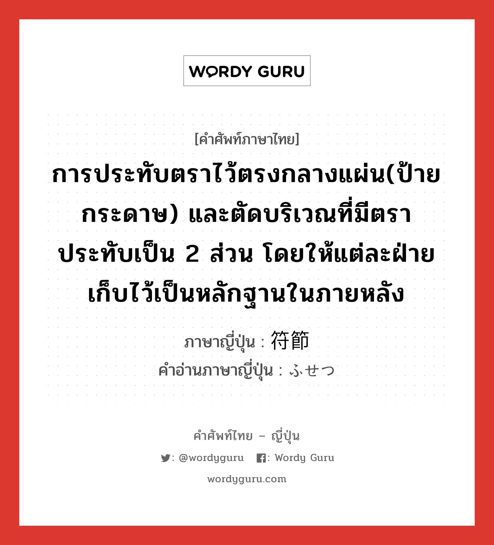 การประทับตราไว้ตรงกลางแผ่น(ป้าย กระดาษ) และตัดบริเวณที่มีตราประทับเป็น 2 ส่วน โดยให้แต่ละฝ่ายเก็บไว้เป็นหลักฐานในภายหลัง ภาษาญี่ปุ่นคืออะไร, คำศัพท์ภาษาไทย - ญี่ปุ่น การประทับตราไว้ตรงกลางแผ่น(ป้าย กระดาษ) และตัดบริเวณที่มีตราประทับเป็น 2 ส่วน โดยให้แต่ละฝ่ายเก็บไว้เป็นหลักฐานในภายหลัง ภาษาญี่ปุ่น 符節 คำอ่านภาษาญี่ปุ่น ふせつ หมวด n หมวด n