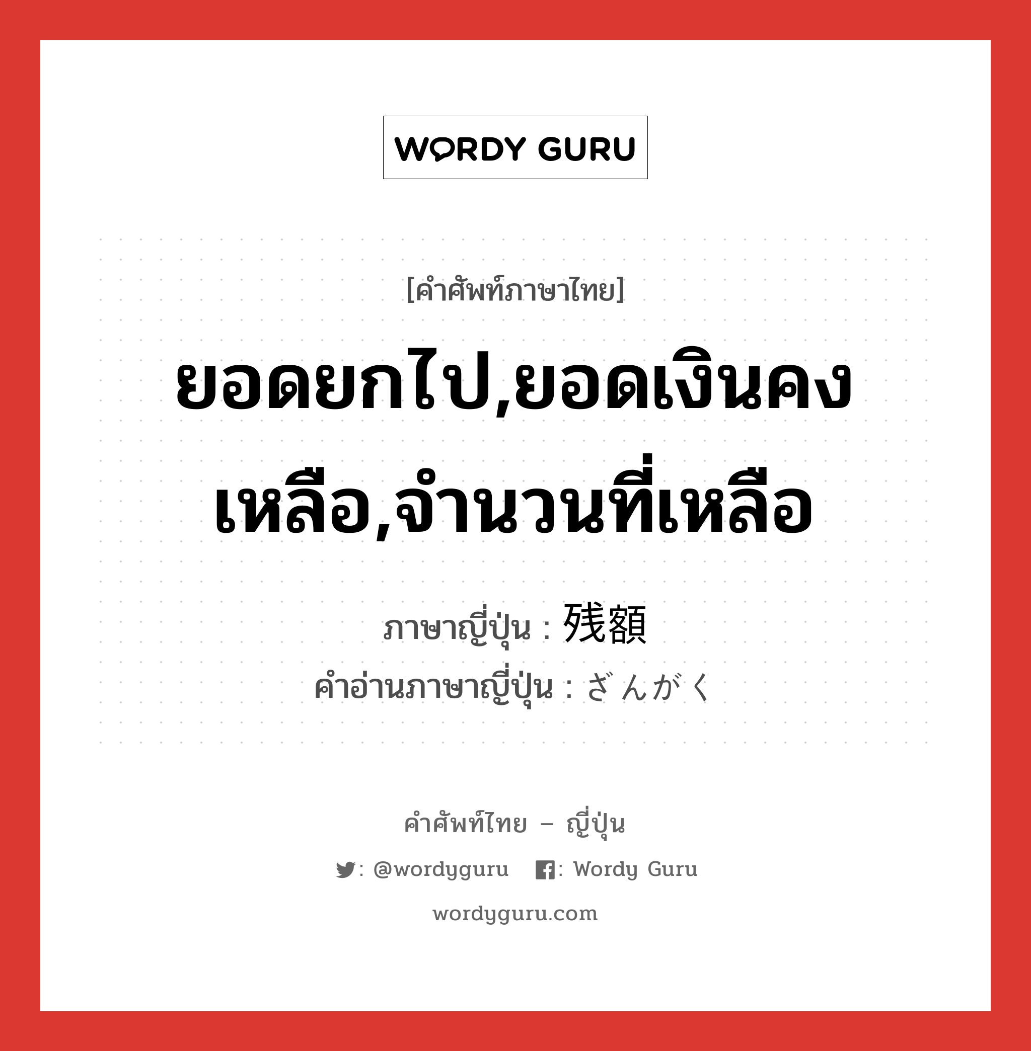 ยอดยกไป,ยอดเงินคงเหลือ,จำนวนที่เหลือ ภาษาญี่ปุ่นคืออะไร, คำศัพท์ภาษาไทย - ญี่ปุ่น ยอดยกไป,ยอดเงินคงเหลือ,จำนวนที่เหลือ ภาษาญี่ปุ่น 残額 คำอ่านภาษาญี่ปุ่น ざんがく หมวด n หมวด n