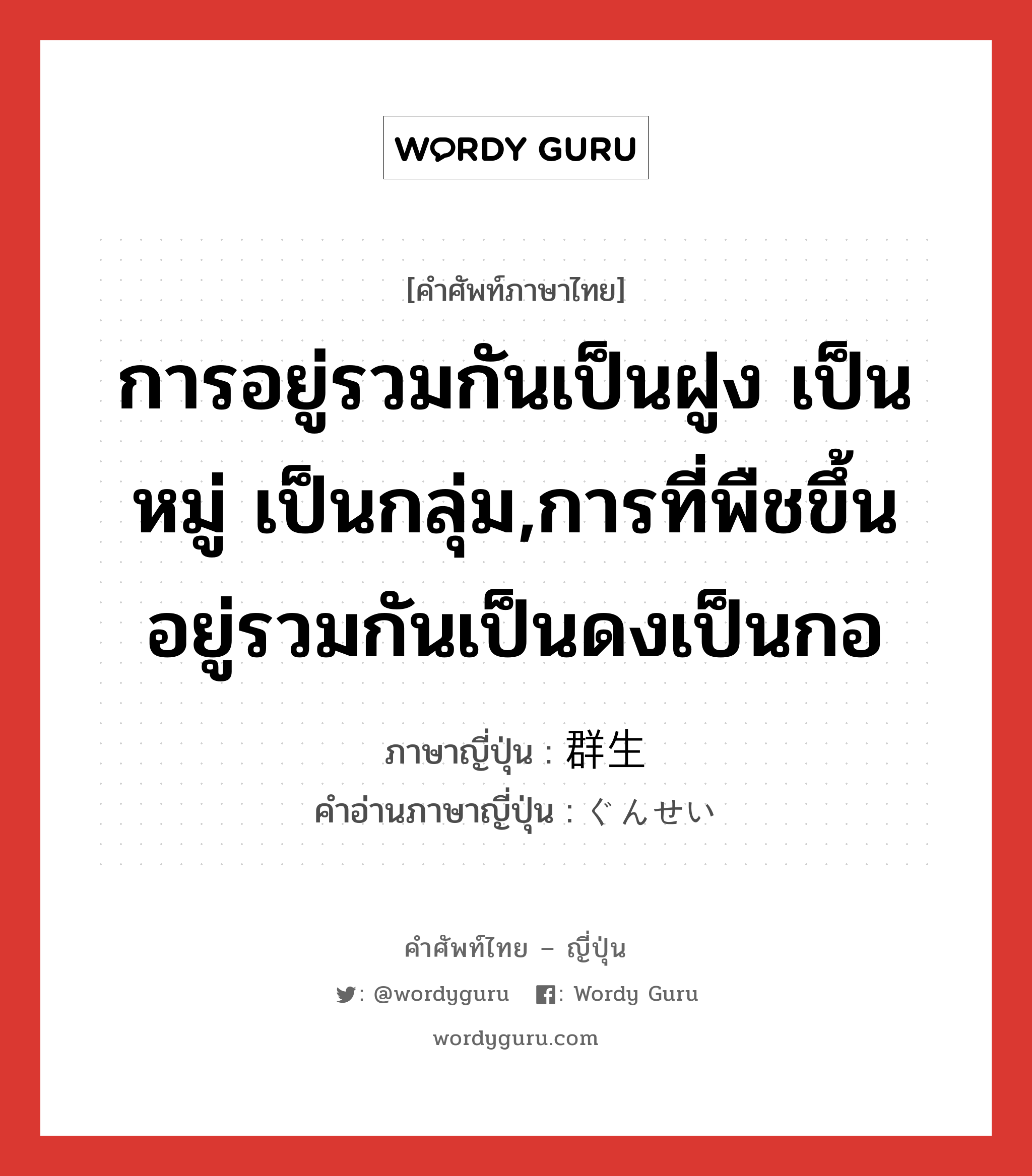 การอยู่รวมกันเป็นฝูง เป็นหมู่ เป็นกลุ่ม,การที่พืชขึ้นอยู่รวมกันเป็นดงเป็นกอ ภาษาญี่ปุ่นคืออะไร, คำศัพท์ภาษาไทย - ญี่ปุ่น การอยู่รวมกันเป็นฝูง เป็นหมู่ เป็นกลุ่ม,การที่พืชขึ้นอยู่รวมกันเป็นดงเป็นกอ ภาษาญี่ปุ่น 群生 คำอ่านภาษาญี่ปุ่น ぐんせい หมวด n หมวด n