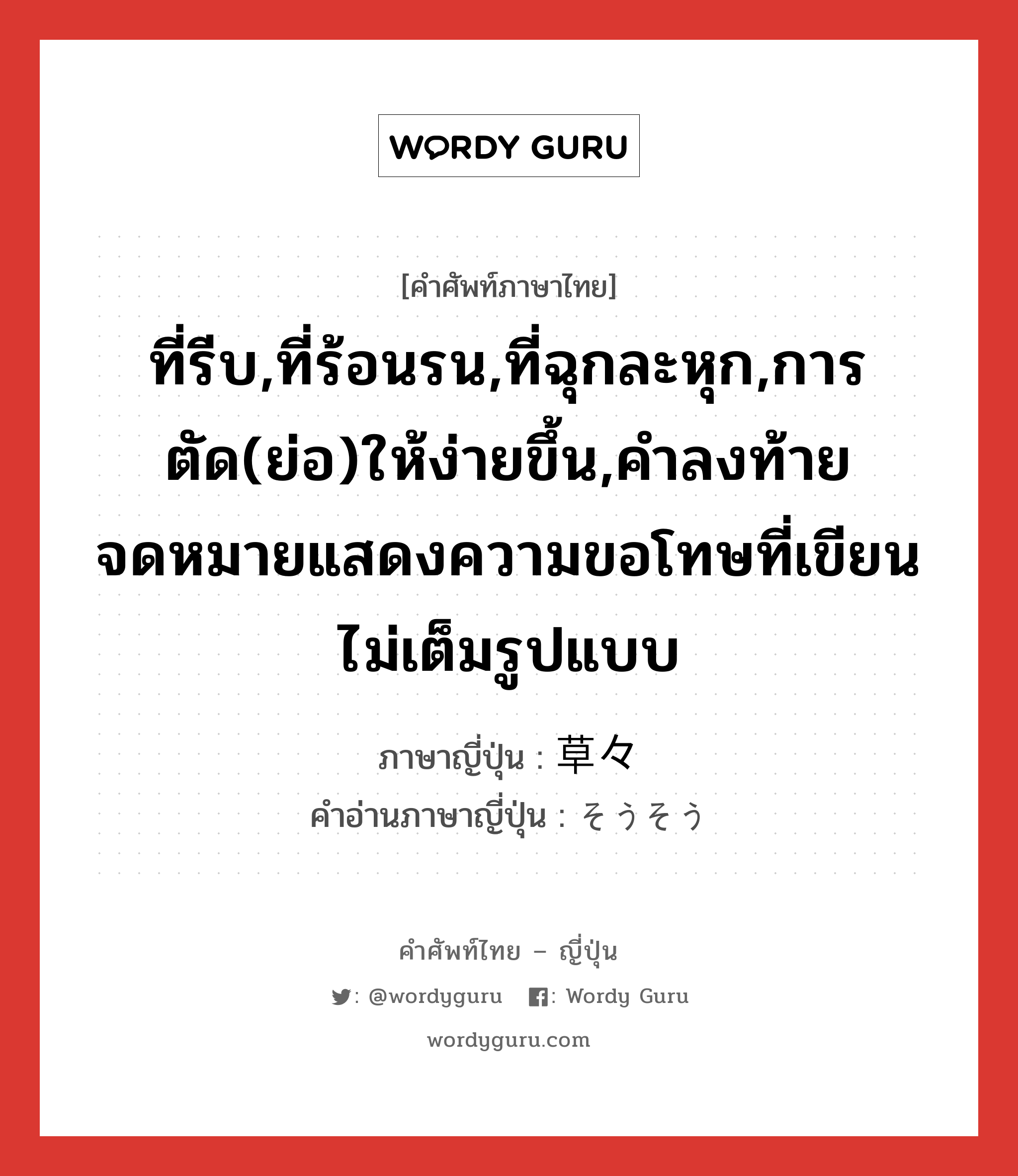 ที่รีบ,ที่ร้อนรน,ที่ฉุกละหุก,การตัด(ย่อ)ให้ง่ายขึ้น,คำลงท้ายจดหมายแสดงความขอโทษที่เขียนไม่เต็มรูปแบบ ภาษาญี่ปุ่นคืออะไร, คำศัพท์ภาษาไทย - ญี่ปุ่น ที่รีบ,ที่ร้อนรน,ที่ฉุกละหุก,การตัด(ย่อ)ให้ง่ายขึ้น,คำลงท้ายจดหมายแสดงความขอโทษที่เขียนไม่เต็มรูปแบบ ภาษาญี่ปุ่น 草々 คำอ่านภาษาญี่ปุ่น そうそう หมวด adj-na หมวด adj-na