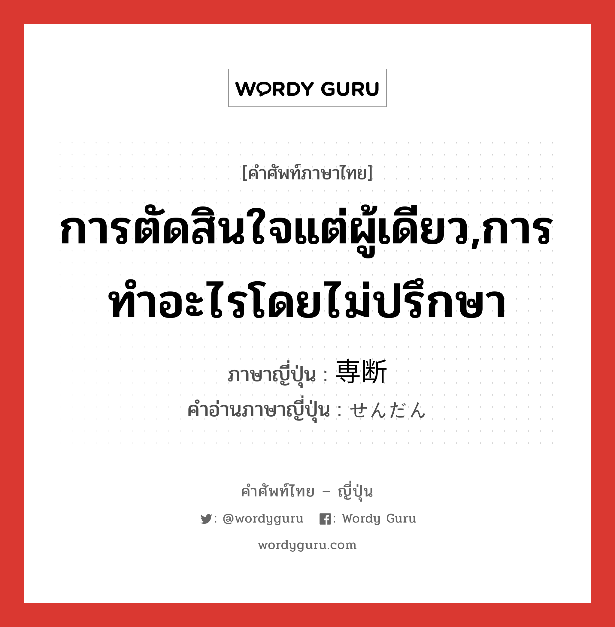 การตัดสินใจแต่ผู้เดียว,การทำอะไรโดยไม่ปรึกษา ภาษาญี่ปุ่นคืออะไร, คำศัพท์ภาษาไทย - ญี่ปุ่น การตัดสินใจแต่ผู้เดียว,การทำอะไรโดยไม่ปรึกษา ภาษาญี่ปุ่น 専断 คำอ่านภาษาญี่ปุ่น せんだん หมวด adj-na หมวด adj-na