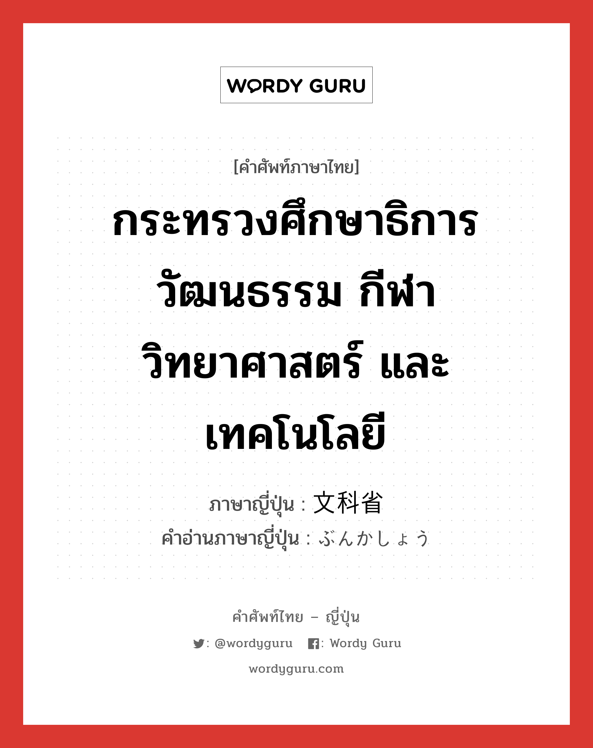 กระทรวงศึกษาธิการ วัฒนธรรม กีฬา วิทยาศาสตร์ และเทคโนโลยี ภาษาญี่ปุ่นคืออะไร, คำศัพท์ภาษาไทย - ญี่ปุ่น กระทรวงศึกษาธิการ วัฒนธรรม กีฬา วิทยาศาสตร์ และเทคโนโลยี ภาษาญี่ปุ่น 文科省 คำอ่านภาษาญี่ปุ่น ぶんかしょう หมวด n หมวด n