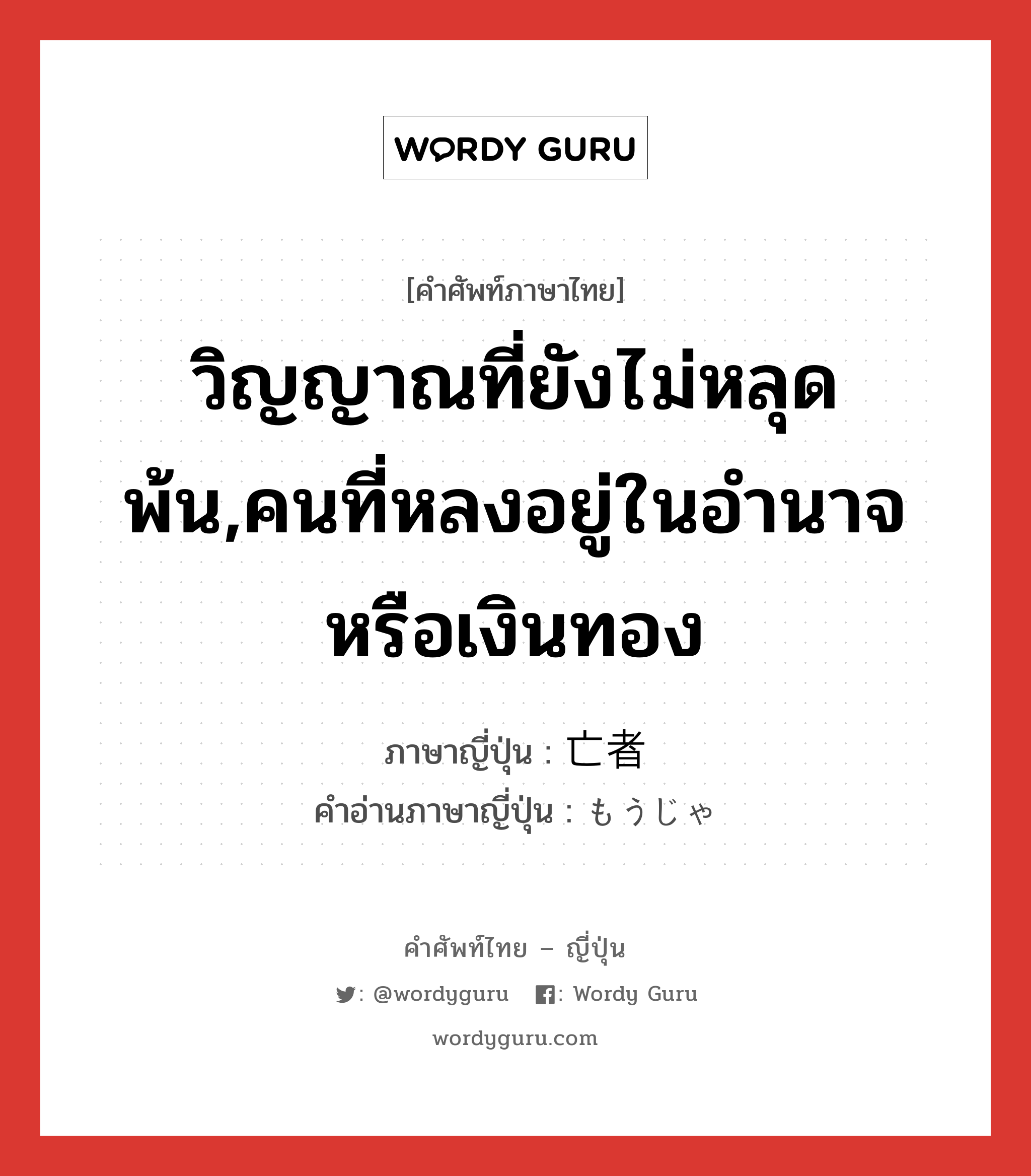 วิญญาณที่ยังไม่หลุดพ้น,คนที่หลงอยู่ในอำนาจหรือเงินทอง ภาษาญี่ปุ่นคืออะไร, คำศัพท์ภาษาไทย - ญี่ปุ่น วิญญาณที่ยังไม่หลุดพ้น,คนที่หลงอยู่ในอำนาจหรือเงินทอง ภาษาญี่ปุ่น 亡者 คำอ่านภาษาญี่ปุ่น もうじゃ หมวด n หมวด n