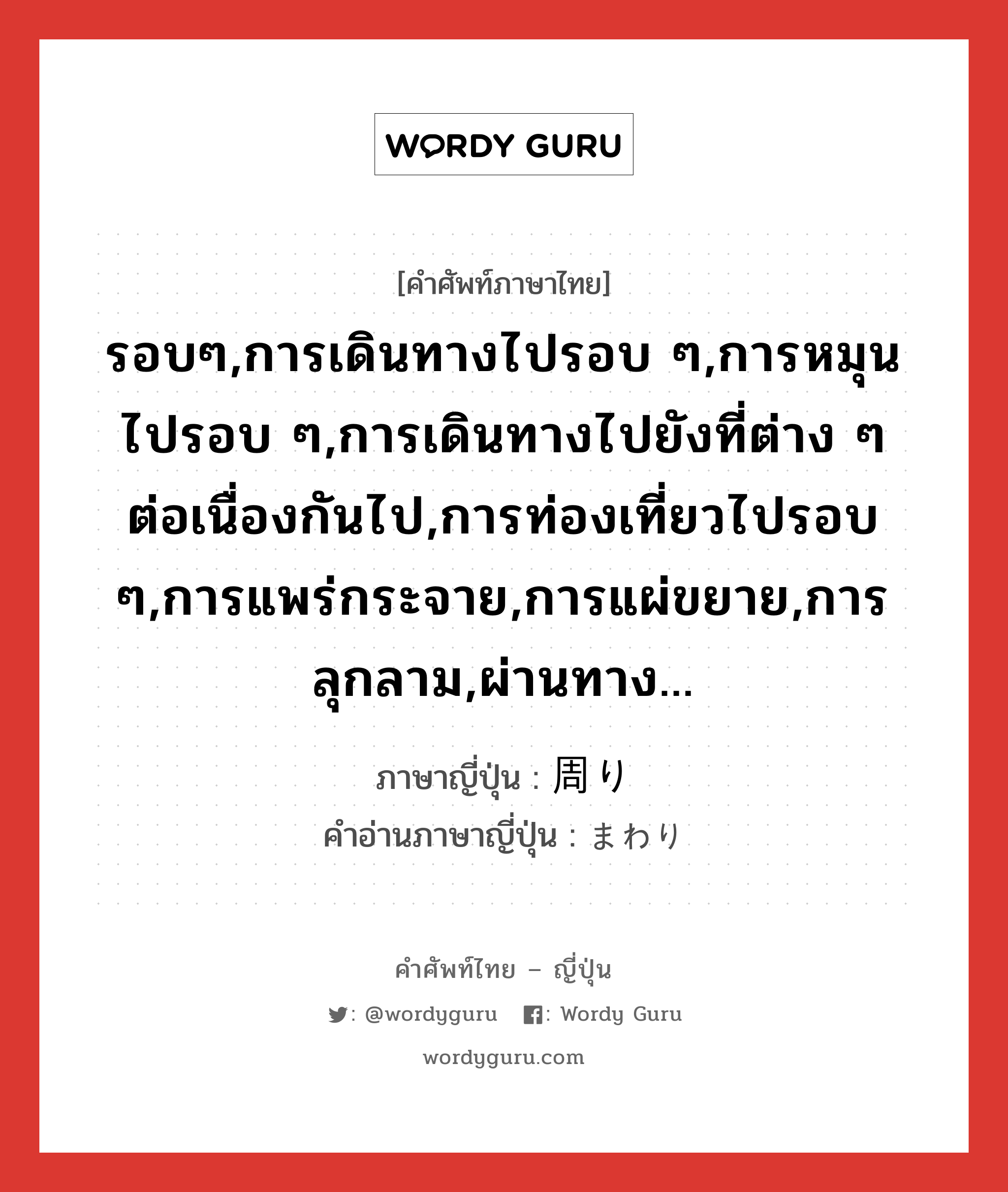 รอบๆ,การเดินทางไปรอบ ๆ,การหมุนไปรอบ ๆ,การเดินทางไปยังที่ต่าง ๆ ต่อเนื่องกันไป,การท่องเที่ยวไปรอบ ๆ,การแพร่กระจาย,การแผ่ขยาย,การลุกลาม,ผ่านทาง... ภาษาญี่ปุ่นคืออะไร, คำศัพท์ภาษาไทย - ญี่ปุ่น รอบๆ,การเดินทางไปรอบ ๆ,การหมุนไปรอบ ๆ,การเดินทางไปยังที่ต่าง ๆ ต่อเนื่องกันไป,การท่องเที่ยวไปรอบ ๆ,การแพร่กระจาย,การแผ่ขยาย,การลุกลาม,ผ่านทาง... ภาษาญี่ปุ่น 周り คำอ่านภาษาญี่ปุ่น まわり หมวด n หมวด n