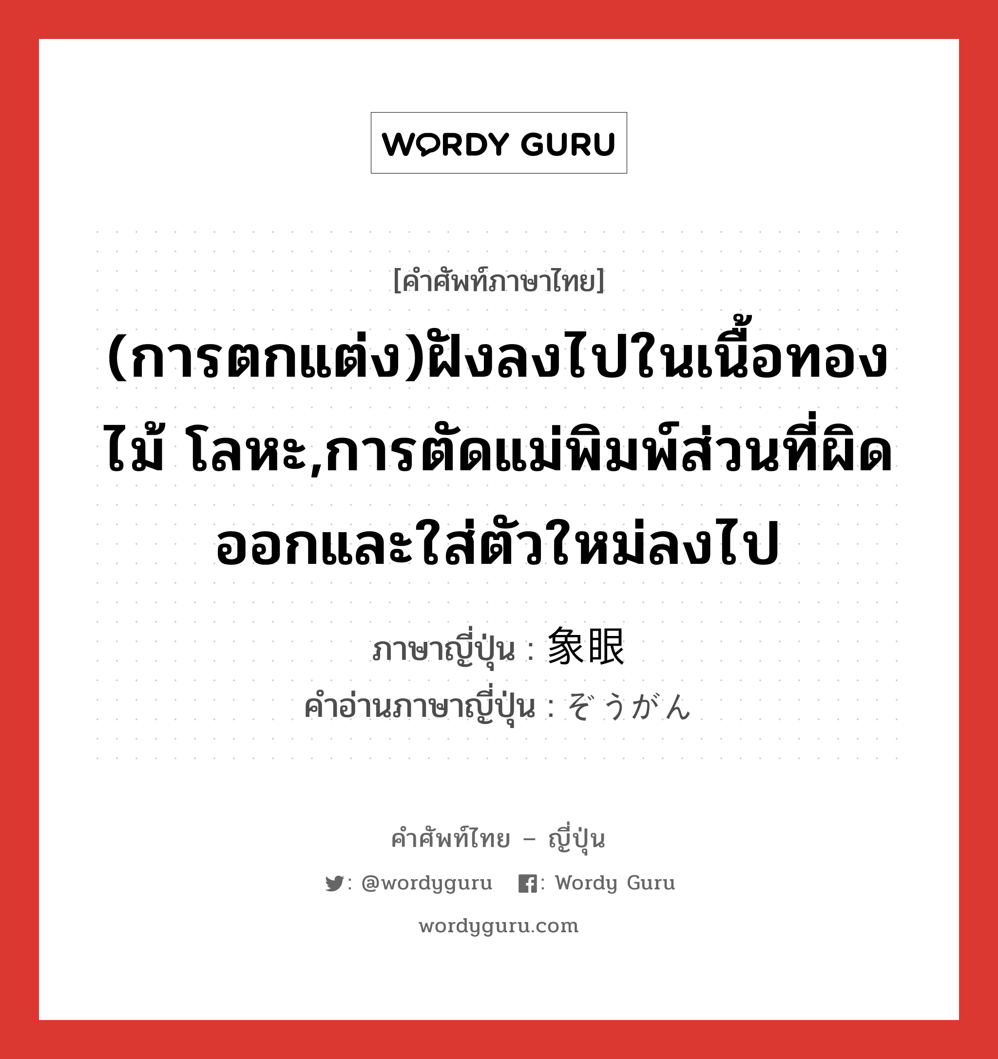 (การตกแต่ง)ฝังลงไปในเนื้อทอง ไม้ โลหะ,การตัดแม่พิมพ์ส่วนที่ผิดออกและใส่ตัวใหม่ลงไป ภาษาญี่ปุ่นคืออะไร, คำศัพท์ภาษาไทย - ญี่ปุ่น (การตกแต่ง)ฝังลงไปในเนื้อทอง ไม้ โลหะ,การตัดแม่พิมพ์ส่วนที่ผิดออกและใส่ตัวใหม่ลงไป ภาษาญี่ปุ่น 象眼 คำอ่านภาษาญี่ปุ่น ぞうがん หมวด n หมวด n