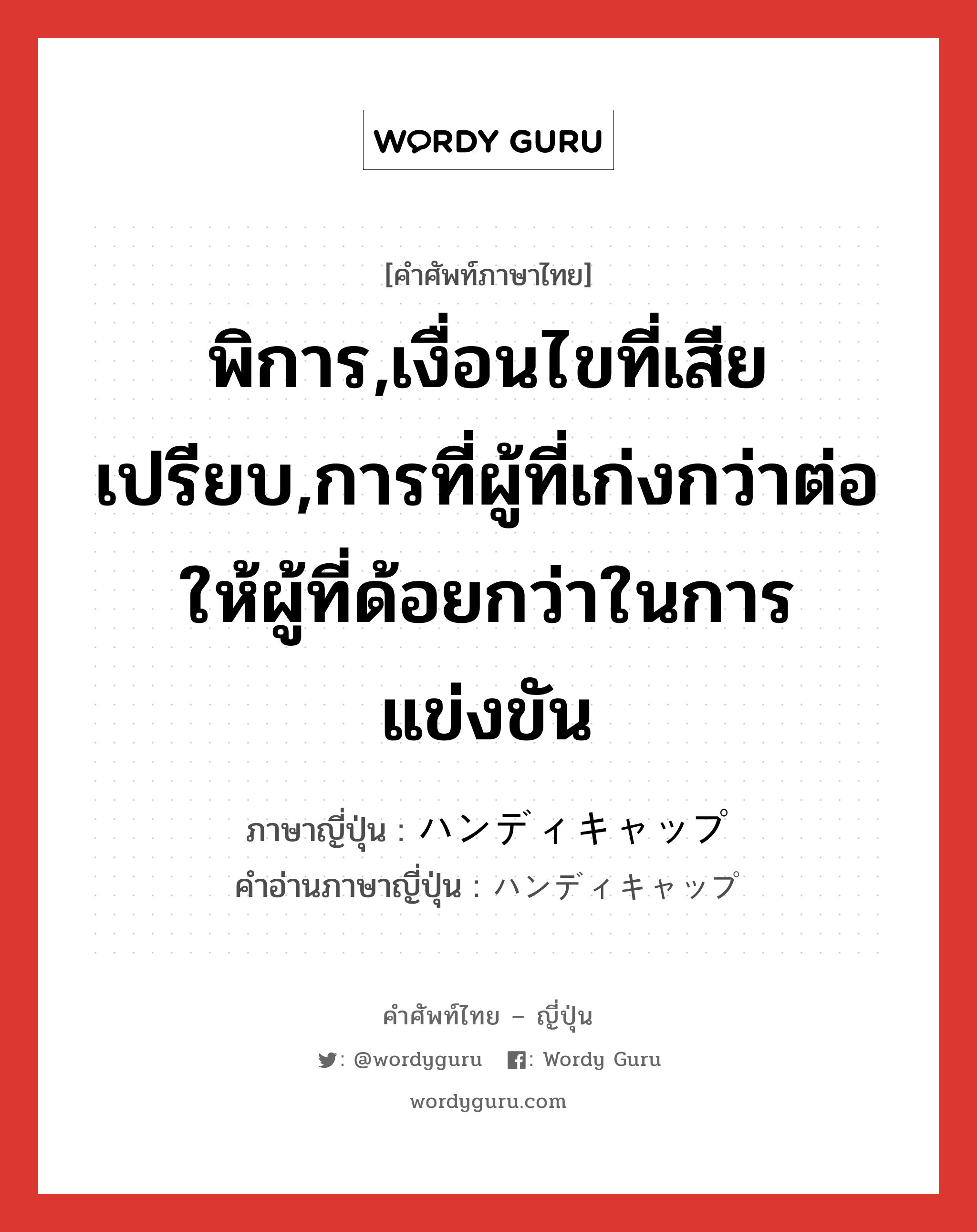 พิการ,เงื่อนไขที่เสียเปรียบ,การที่ผู้ที่เก่งกว่าต่อให้ผู้ที่ด้อยกว่าในการแข่งขัน ภาษาญี่ปุ่นคืออะไร, คำศัพท์ภาษาไทย - ญี่ปุ่น พิการ,เงื่อนไขที่เสียเปรียบ,การที่ผู้ที่เก่งกว่าต่อให้ผู้ที่ด้อยกว่าในการแข่งขัน ภาษาญี่ปุ่น ハンディキャップ คำอ่านภาษาญี่ปุ่น ハンディキャップ หมวด n หมวด n