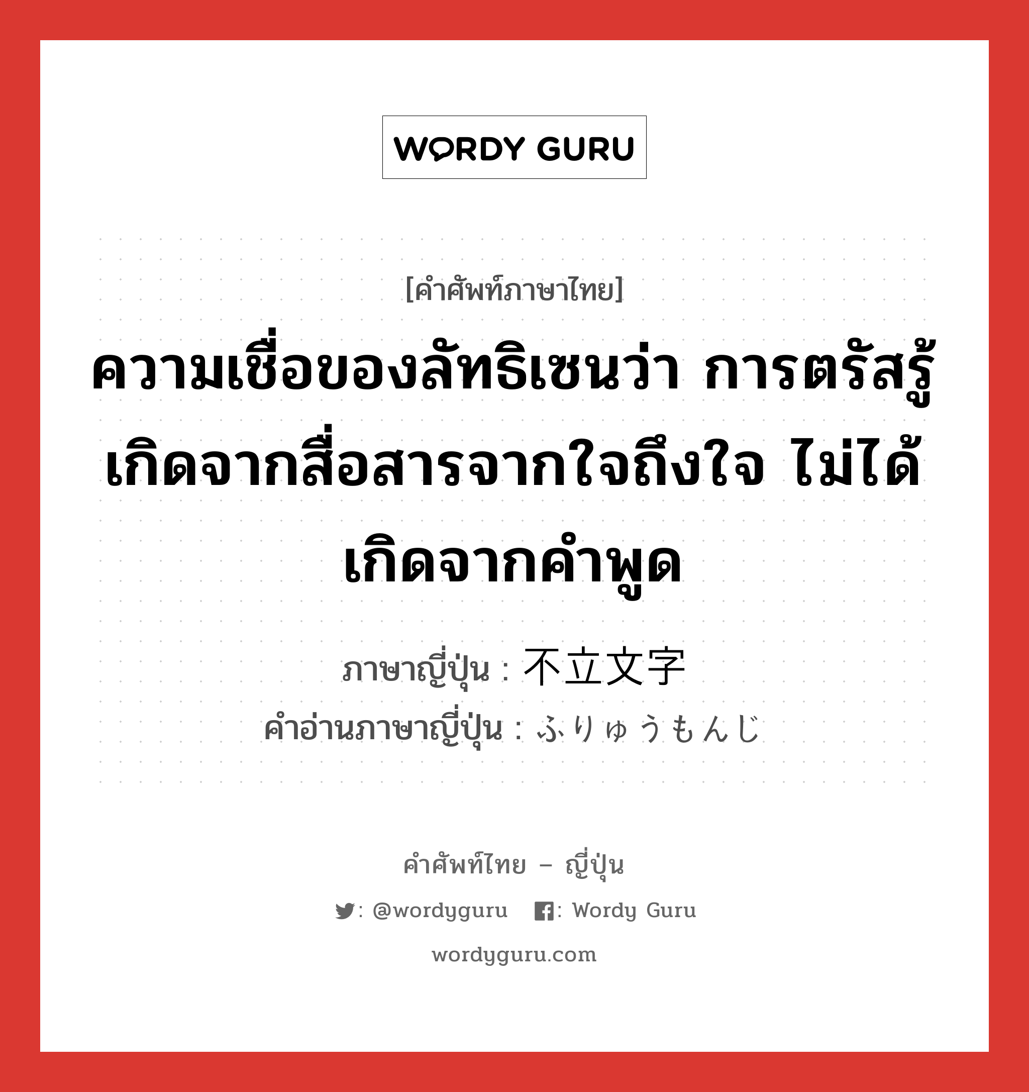 ความเชื่อของลัทธิเซนว่า การตรัสรู้เกิดจากสื่อสารจากใจถึงใจ ไม่ได้เกิดจากคำพูด ภาษาญี่ปุ่นคืออะไร, คำศัพท์ภาษาไทย - ญี่ปุ่น ความเชื่อของลัทธิเซนว่า การตรัสรู้เกิดจากสื่อสารจากใจถึงใจ ไม่ได้เกิดจากคำพูด ภาษาญี่ปุ่น 不立文字 คำอ่านภาษาญี่ปุ่น ふりゅうもんじ หมวด exp หมวด exp