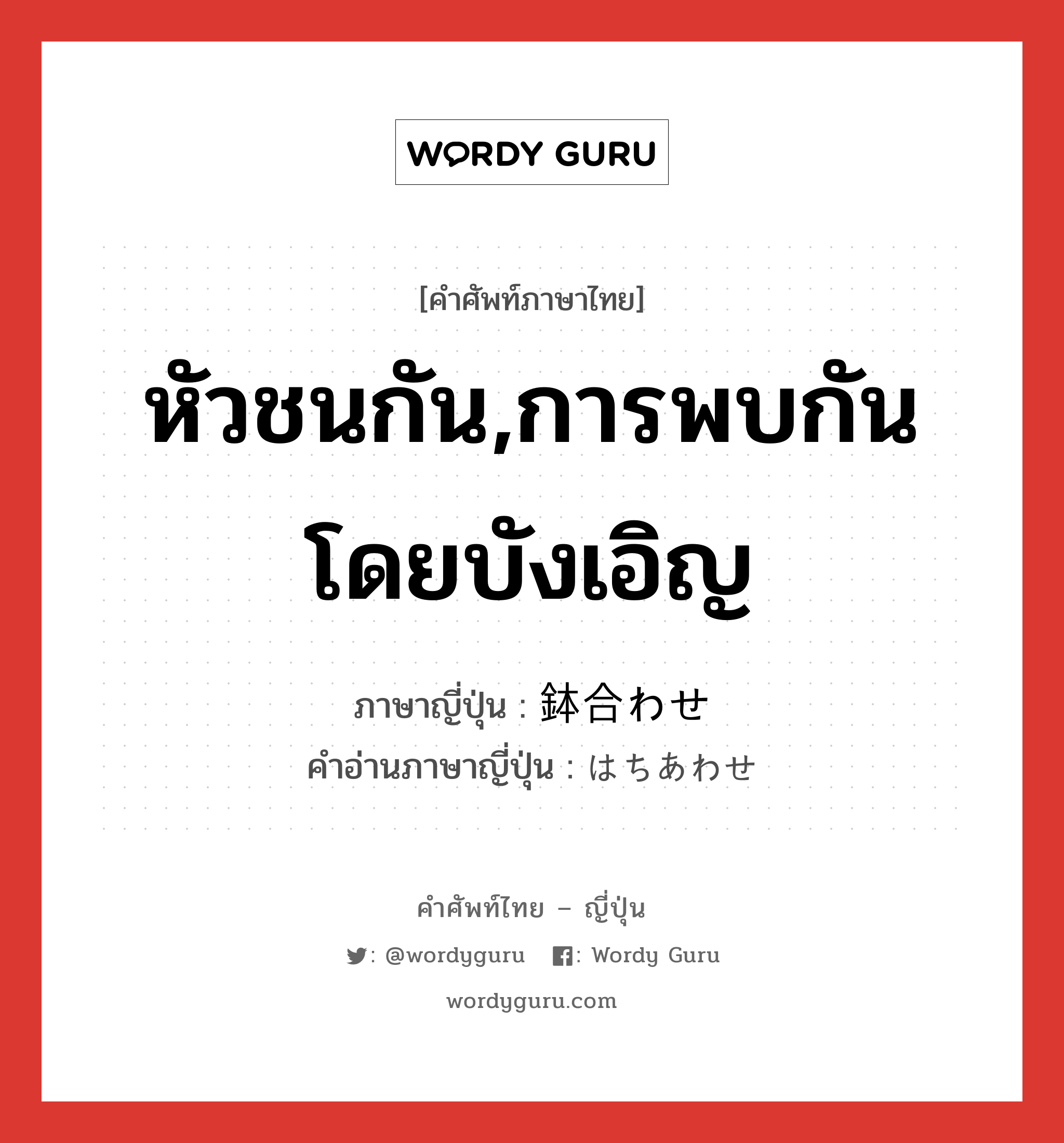 หัวชนกัน,การพบกันโดยบังเอิญ ภาษาญี่ปุ่นคืออะไร, คำศัพท์ภาษาไทย - ญี่ปุ่น หัวชนกัน,การพบกันโดยบังเอิญ ภาษาญี่ปุ่น 鉢合わせ คำอ่านภาษาญี่ปุ่น はちあわせ หมวด n หมวด n