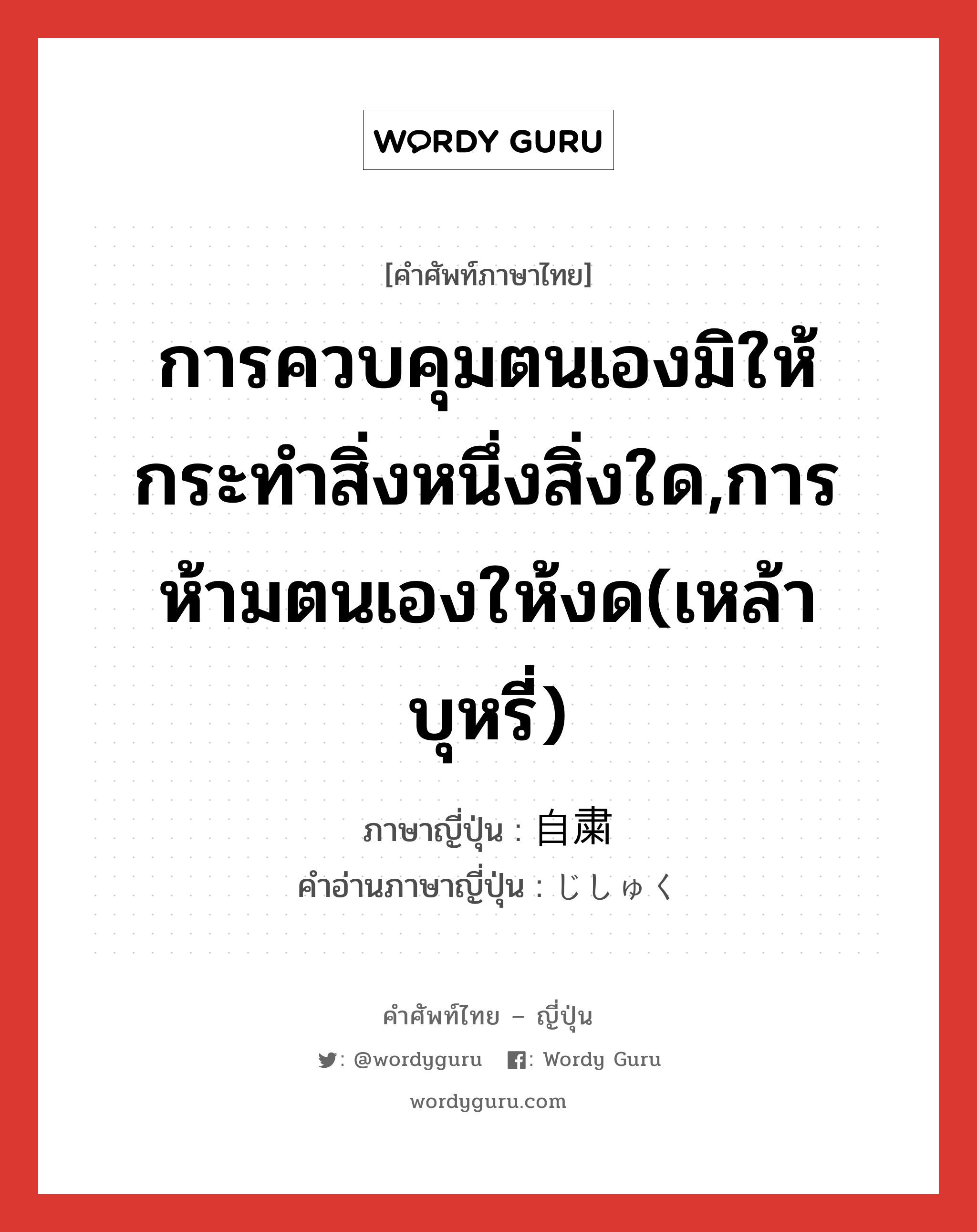 การควบคุมตนเองมิให้กระทำสิ่งหนึ่งสิ่งใด,การห้ามตนเองให้งด(เหล้า บุหรี่) ภาษาญี่ปุ่นคืออะไร, คำศัพท์ภาษาไทย - ญี่ปุ่น การควบคุมตนเองมิให้กระทำสิ่งหนึ่งสิ่งใด,การห้ามตนเองให้งด(เหล้า บุหรี่) ภาษาญี่ปุ่น 自粛 คำอ่านภาษาญี่ปุ่น じしゅく หมวด n หมวด n