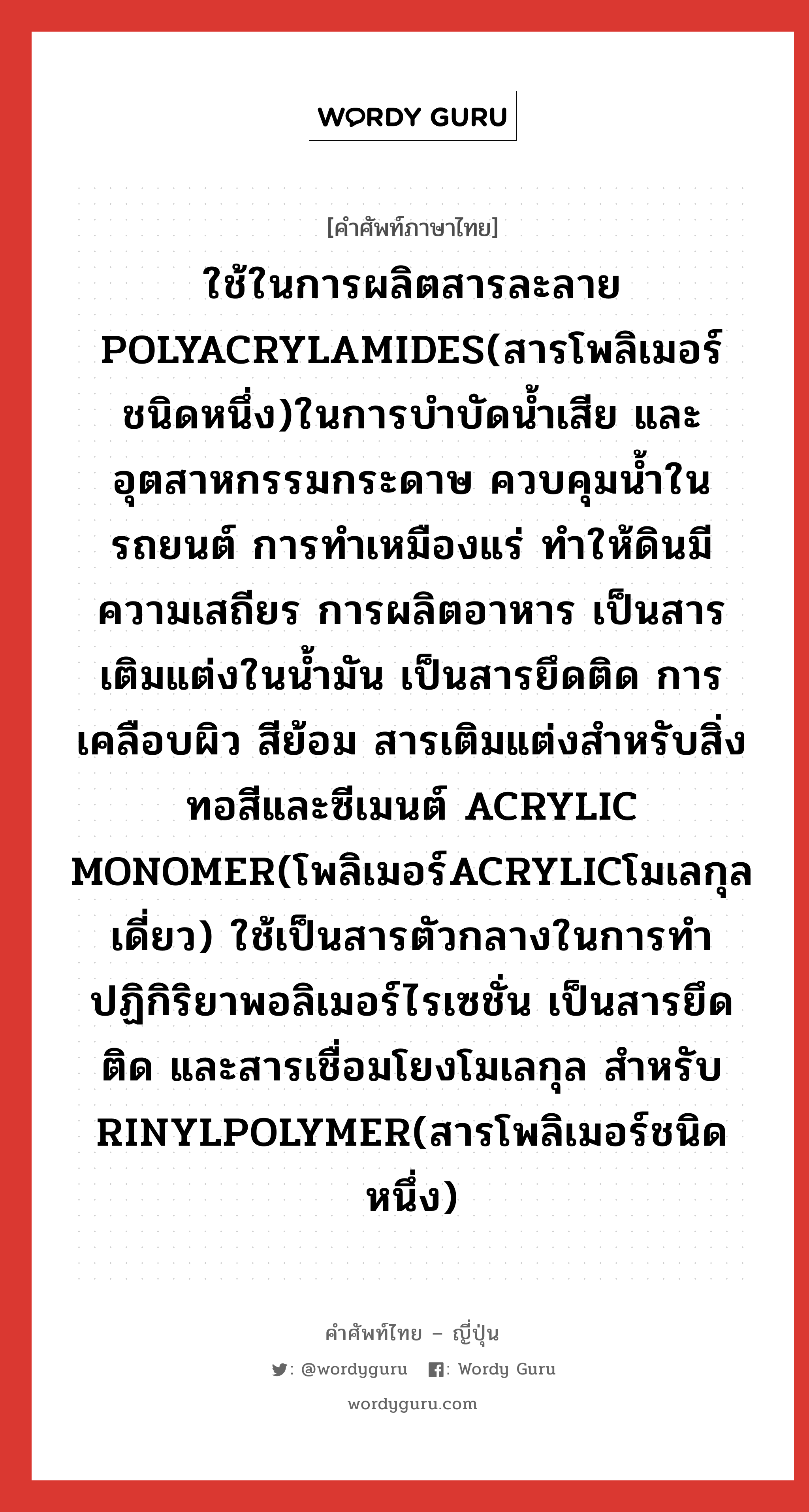 ใช้ในการผลิตสารละลาย POLYACRYLAMIDES(สารโพลิเมอร์ชนิดหนึ่ง)ในการบำบัดน้ำเสีย และอุตสาหกรรมกระดาษ ควบคุมน้ำในรถยนต์ การทำเหมืองแร่ ทำให้ดินมีความเสถียร การผลิตอาหาร เป็นสารเติมแต่งในน้ำมัน เป็นสารยึดติด การเคลือบผิว สีย้อม สารเติมแต่งสำหรับสิ่งทอสีและซีเมนต์ ACRYLIC MONOMER(โพลิเมอร์ACRYLICโมเลกุลเดี่ยว) ใช้เป็นสารตัวกลางในการทำปฏิกิริยาพอลิเมอร์ไรเซชั่น เป็นสารยึดติด และสารเชื่อมโยงโมเลกุล สำหรับ RINYLPOLYMER(สารโพลิเมอร์ชนิดหนึ่ง) ภาษาญี่ปุ่นคืออะไร, คำศัพท์ภาษาไทย - ญี่ปุ่น ใช้ในการผลิตสารละลาย POLYACRYLAMIDES(สารโพลิเมอร์ชนิดหนึ่ง)ในการบำบัดน้ำเสีย และอุตสาหกรรมกระดาษ ควบคุมน้ำในรถยนต์ การทำเหมืองแร่ ทำให้ดินมีความเสถียร การผลิตอาหาร เป็นสารเติมแต่งในน้ำมัน เป็นสารยึดติด การเคลือบผิว สีย้อม สารเติมแต่งสำหรับสิ่งทอสีและซีเมนต์ ACRYLIC MONOMER(โพลิเมอร์ACRYLICโมเลกุลเดี่ยว) ใช้เป็นสารตัวกลางในการทำปฏิกิริยาพอลิเมอร์ไรเซชั่น เป็นสารยึดติด และสารเชื่อมโยงโมเลกุล สำหรับ RINYLPOLYMER(สารโพลิเมอร์ชนิดหนึ่ง) ภาษาญี่ปุ่น アクリルアミド คำอ่านภาษาญี่ปุ่น アクリルアミド หมวด n หมวด n