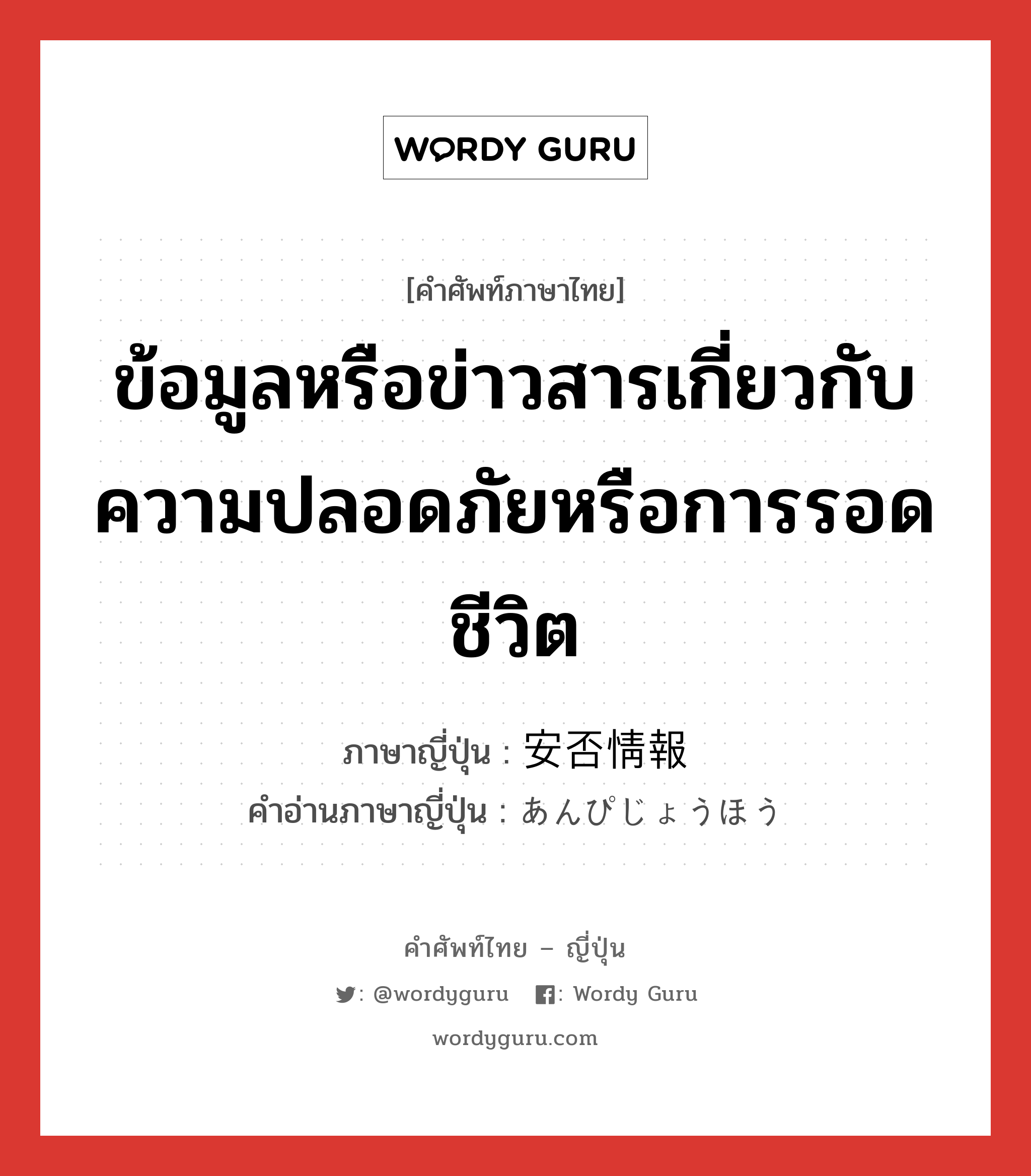 ข้อมูลหรือข่าวสารเกี่ยวกับความปลอดภัยหรือการรอดชีวิต ภาษาญี่ปุ่นคืออะไร, คำศัพท์ภาษาไทย - ญี่ปุ่น ข้อมูลหรือข่าวสารเกี่ยวกับความปลอดภัยหรือการรอดชีวิต ภาษาญี่ปุ่น 安否情報 คำอ่านภาษาญี่ปุ่น あんぴじょうほう หมวด n หมวด n