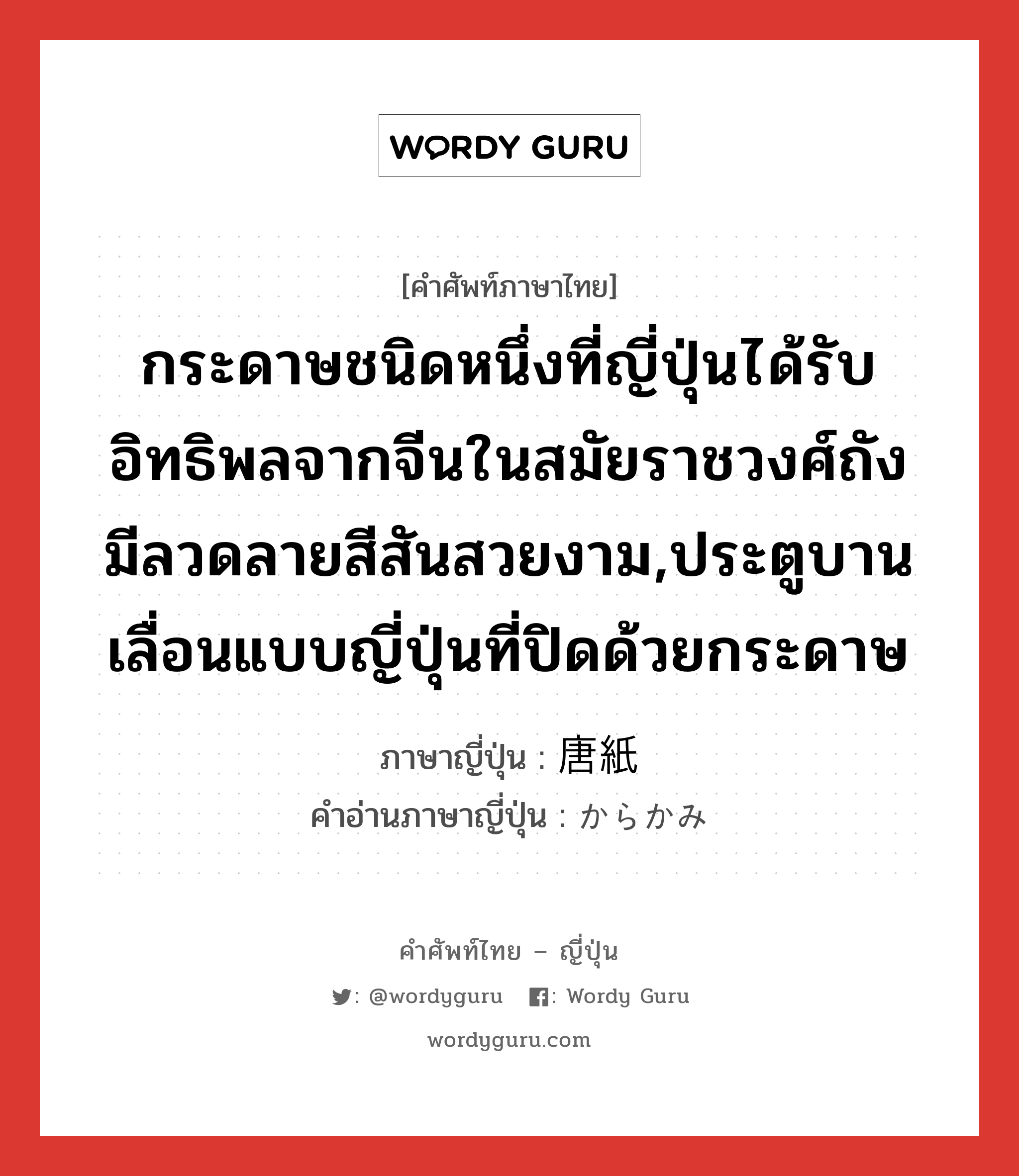 กระดาษชนิดหนึ่งที่ญี่ปุ่นได้รับอิทธิพลจากจีนในสมัยราชวงศ์ถัง มีลวดลายสีสันสวยงาม,ประตูบานเลื่อนแบบญี่ปุ่นที่ปิดด้วยกระดาษ ภาษาญี่ปุ่นคืออะไร, คำศัพท์ภาษาไทย - ญี่ปุ่น กระดาษชนิดหนึ่งที่ญี่ปุ่นได้รับอิทธิพลจากจีนในสมัยราชวงศ์ถัง มีลวดลายสีสันสวยงาม,ประตูบานเลื่อนแบบญี่ปุ่นที่ปิดด้วยกระดาษ ภาษาญี่ปุ่น 唐紙 คำอ่านภาษาญี่ปุ่น からかみ หมวด n หมวด n