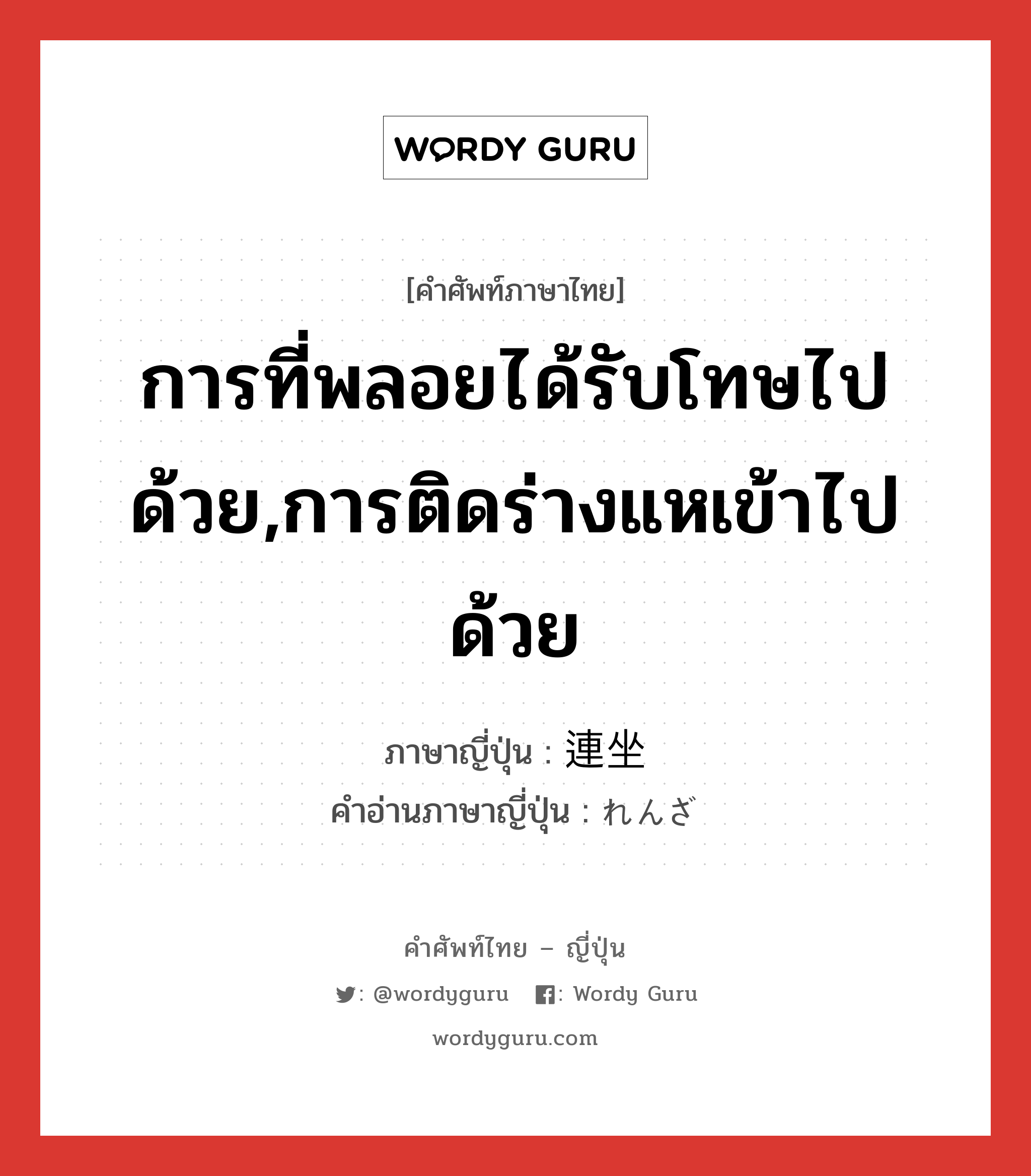 การที่พลอยได้รับโทษไปด้วย,การติดร่างแหเข้าไปด้วย ภาษาญี่ปุ่นคืออะไร, คำศัพท์ภาษาไทย - ญี่ปุ่น การที่พลอยได้รับโทษไปด้วย,การติดร่างแหเข้าไปด้วย ภาษาญี่ปุ่น 連坐 คำอ่านภาษาญี่ปุ่น れんざ หมวด n หมวด n