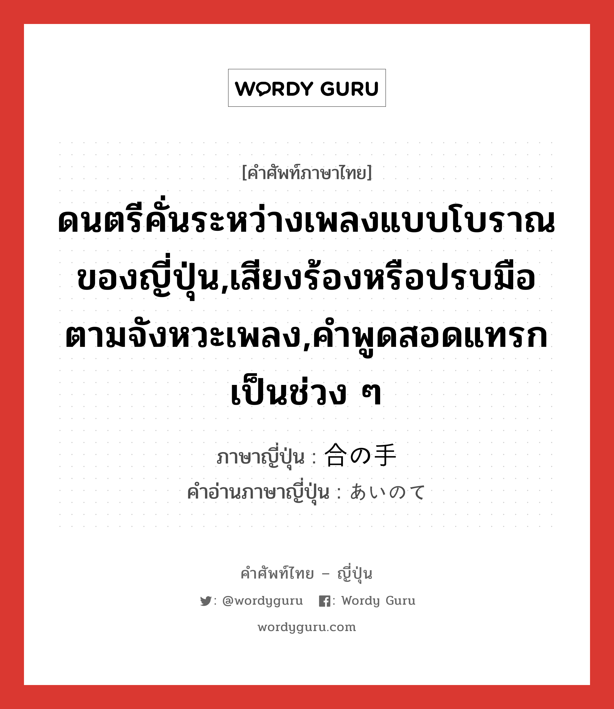 ดนตรีคั่นระหว่างเพลงแบบโบราณของญี่ปุ่น,เสียงร้องหรือปรบมือตามจังหวะเพลง,คำพูดสอดแทรกเป็นช่วง ๆ ภาษาญี่ปุ่นคืออะไร, คำศัพท์ภาษาไทย - ญี่ปุ่น ดนตรีคั่นระหว่างเพลงแบบโบราณของญี่ปุ่น,เสียงร้องหรือปรบมือตามจังหวะเพลง,คำพูดสอดแทรกเป็นช่วง ๆ ภาษาญี่ปุ่น 合の手 คำอ่านภาษาญี่ปุ่น あいのて หมวด n หมวด n