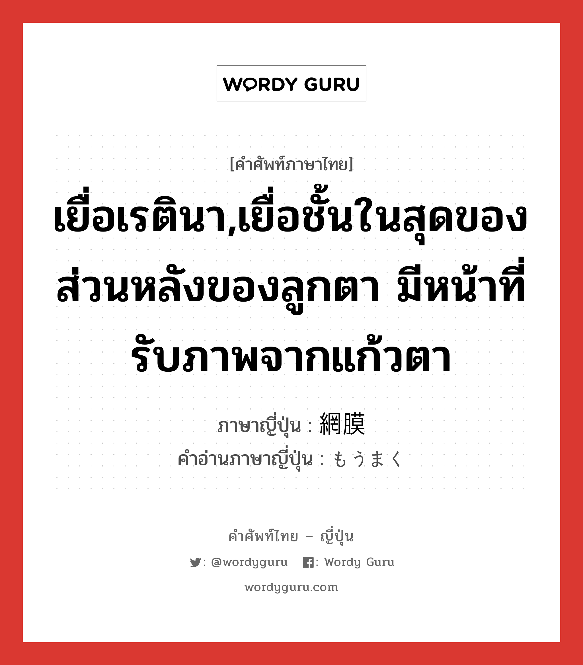 เยื่อเรตินา,เยื่อชั้นในสุดของส่วนหลังของลูกตา มีหน้าที่รับภาพจากแก้วตา ภาษาญี่ปุ่นคืออะไร, คำศัพท์ภาษาไทย - ญี่ปุ่น เยื่อเรตินา,เยื่อชั้นในสุดของส่วนหลังของลูกตา มีหน้าที่รับภาพจากแก้วตา ภาษาญี่ปุ่น 網膜 คำอ่านภาษาญี่ปุ่น もうまく หมวด n หมวด n