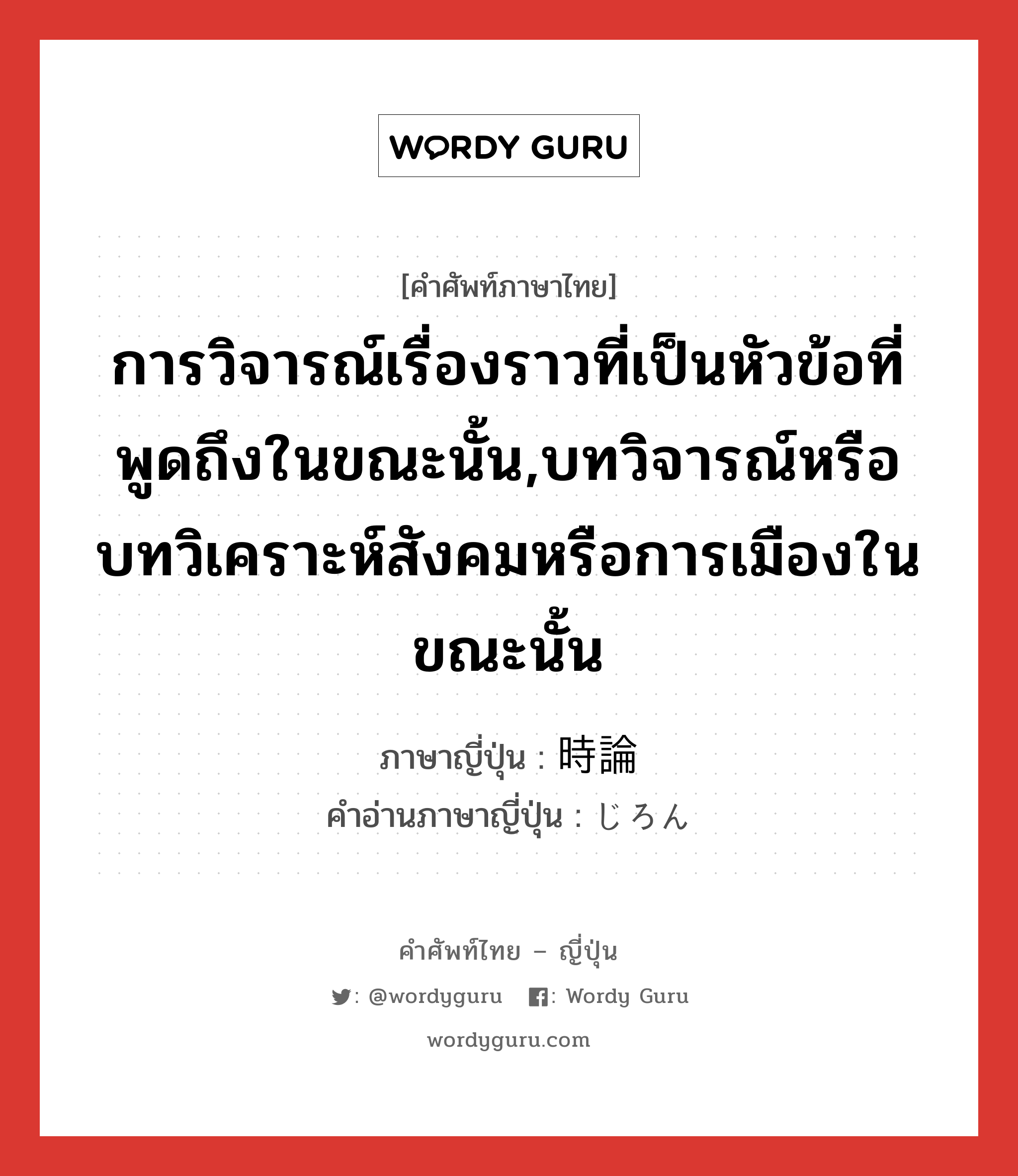 การวิจารณ์เรื่องราวที่เป็นหัวข้อที่พูดถึงในขณะนั้น,บทวิจารณ์หรือบทวิเคราะห์สังคมหรือการเมืองในขณะนั้น ภาษาญี่ปุ่นคืออะไร, คำศัพท์ภาษาไทย - ญี่ปุ่น การวิจารณ์เรื่องราวที่เป็นหัวข้อที่พูดถึงในขณะนั้น,บทวิจารณ์หรือบทวิเคราะห์สังคมหรือการเมืองในขณะนั้น ภาษาญี่ปุ่น 時論 คำอ่านภาษาญี่ปุ่น じろん หมวด n หมวด n