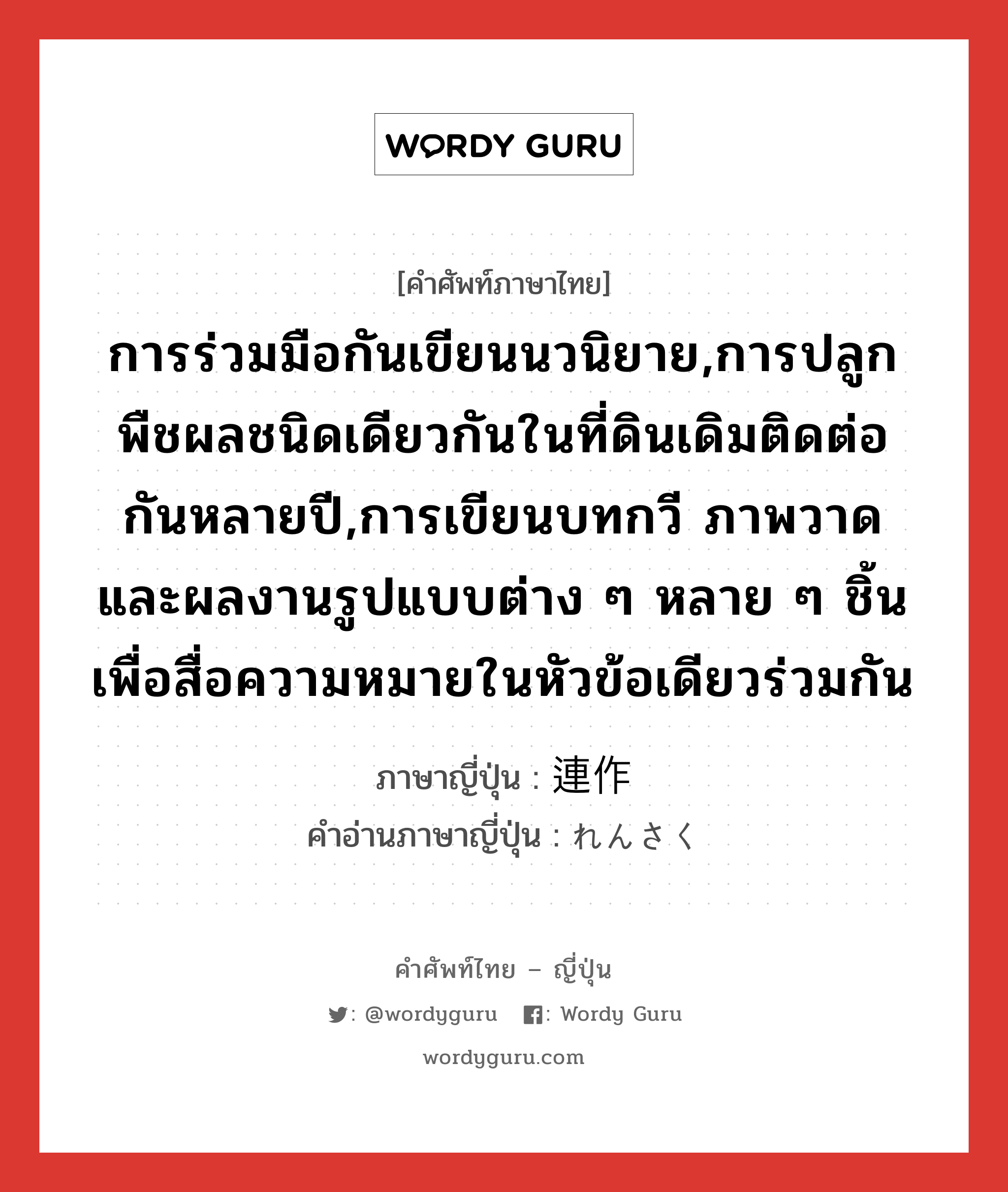 การร่วมมือกันเขียนนวนิยาย,การปลูกพืชผลชนิดเดียวกันในที่ดินเดิมติดต่อกันหลายปี,การเขียนบทกวี ภาพวาด และผลงานรูปแบบต่าง ๆ หลาย ๆ ชิ้น เพื่อสื่อความหมายในหัวข้อเดียวร่วมกัน ภาษาญี่ปุ่นคืออะไร, คำศัพท์ภาษาไทย - ญี่ปุ่น การร่วมมือกันเขียนนวนิยาย,การปลูกพืชผลชนิดเดียวกันในที่ดินเดิมติดต่อกันหลายปี,การเขียนบทกวี ภาพวาด และผลงานรูปแบบต่าง ๆ หลาย ๆ ชิ้น เพื่อสื่อความหมายในหัวข้อเดียวร่วมกัน ภาษาญี่ปุ่น 連作 คำอ่านภาษาญี่ปุ่น れんさく หมวด n หมวด n