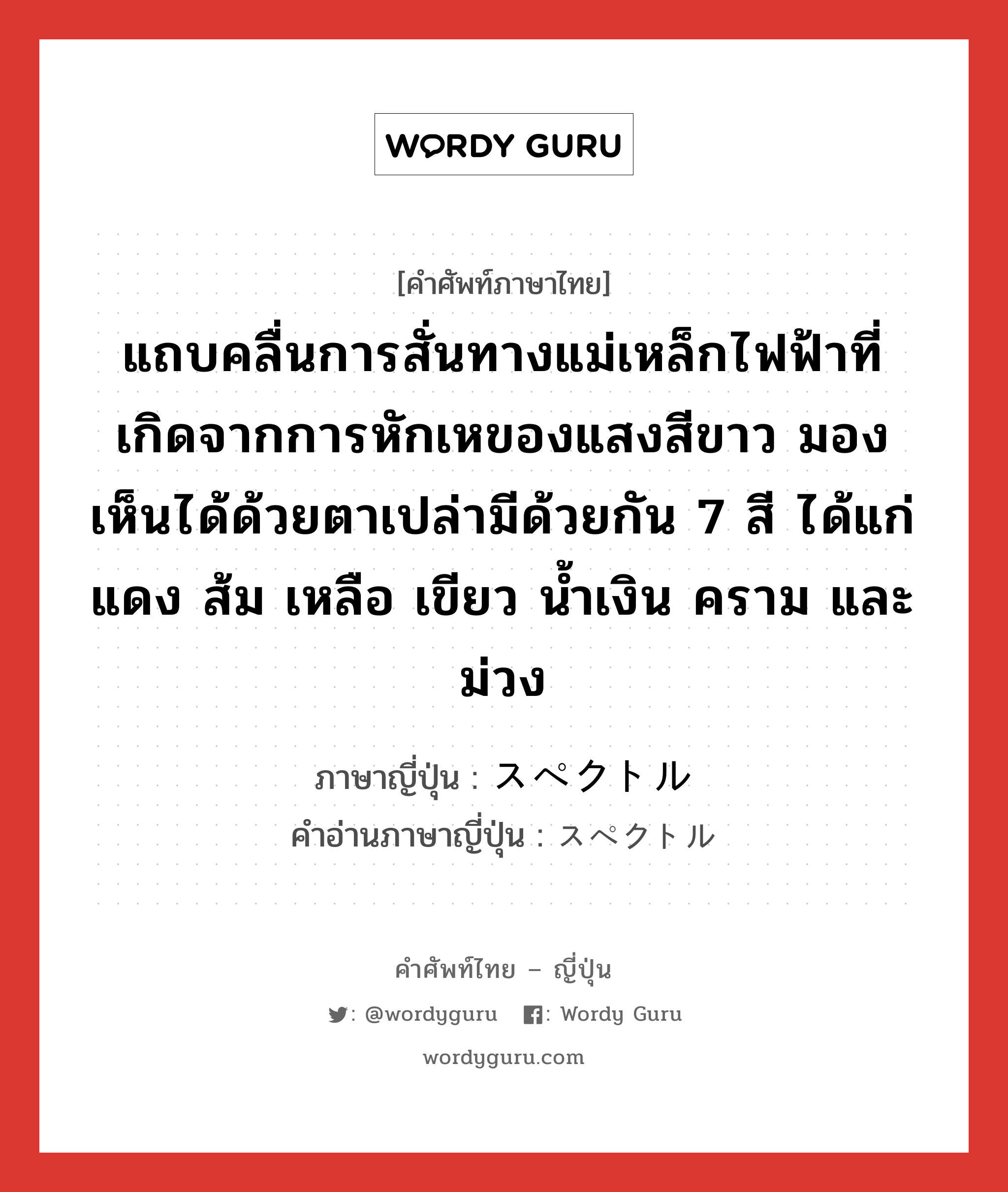 แถบคลื่นการสั่นทางแม่เหล็กไฟฟ้าที่เกิดจากการหักเหของแสงสีขาว มองเห็นได้ด้วยตาเปล่ามีด้วยกัน 7 สี ได้แก่ แดง ส้ม เหลือ เขียว น้ำเงิน คราม และม่วง ภาษาญี่ปุ่นคืออะไร, คำศัพท์ภาษาไทย - ญี่ปุ่น แถบคลื่นการสั่นทางแม่เหล็กไฟฟ้าที่เกิดจากการหักเหของแสงสีขาว มองเห็นได้ด้วยตาเปล่ามีด้วยกัน 7 สี ได้แก่ แดง ส้ม เหลือ เขียว น้ำเงิน คราม และม่วง ภาษาญี่ปุ่น スペクトル คำอ่านภาษาญี่ปุ่น スペクトル หมวด n หมวด n