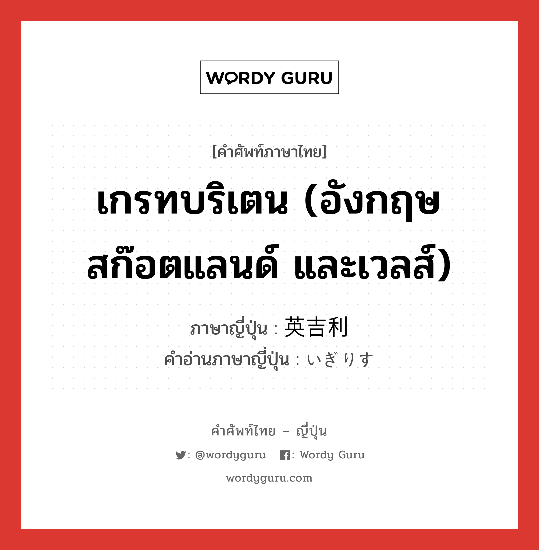 เกรทบริเตน (อังกฤษ สก๊อตแลนด์ และเวลส์) ภาษาญี่ปุ่นคืออะไร, คำศัพท์ภาษาไทย - ญี่ปุ่น เกรทบริเตน (อังกฤษ สก๊อตแลนด์ และเวลส์) ภาษาญี่ปุ่น 英吉利 คำอ่านภาษาญี่ปุ่น いぎりす หมวด n หมวด n