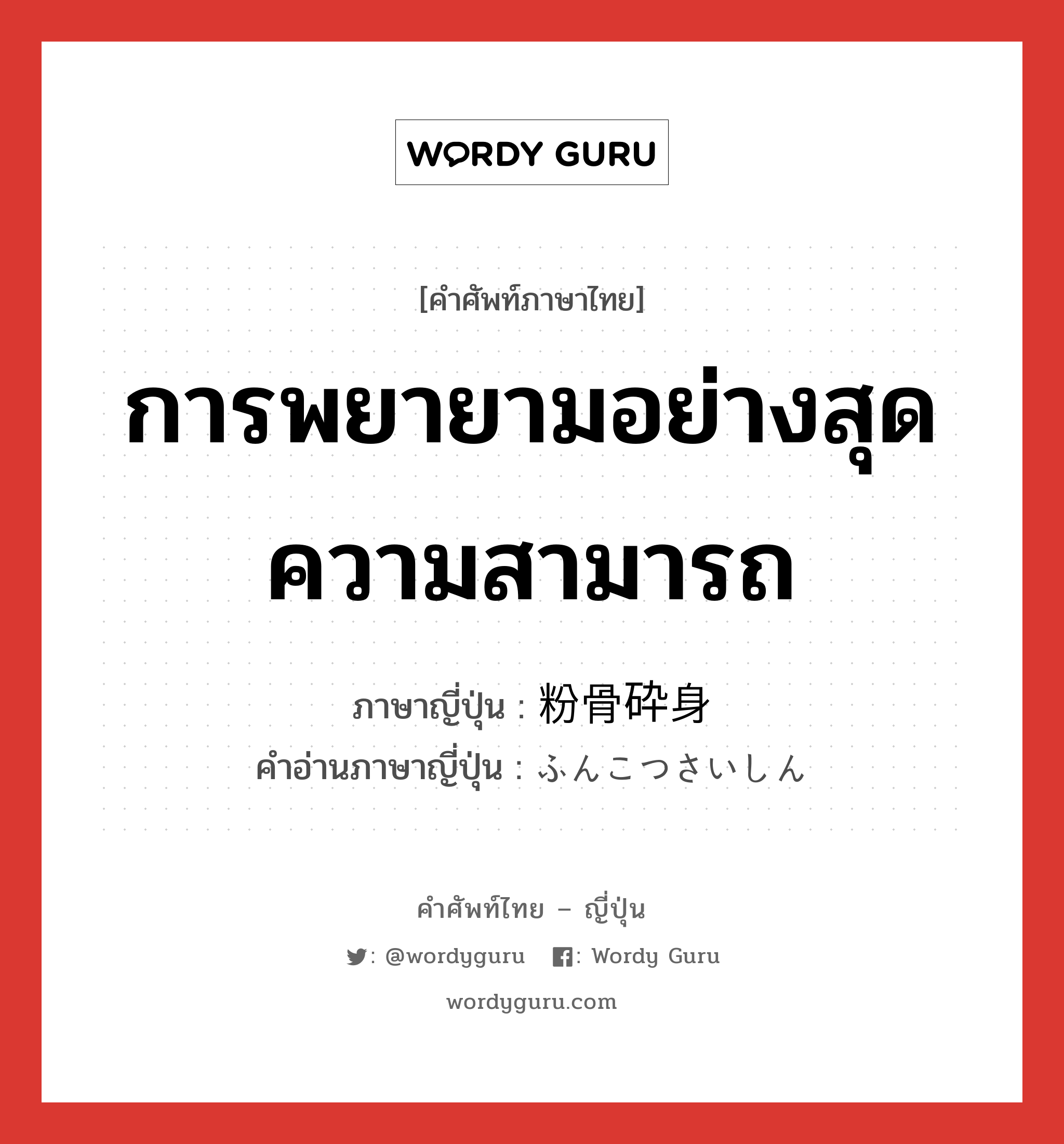 การพยายามอย่างสุดความสามารถ ภาษาญี่ปุ่นคืออะไร, คำศัพท์ภาษาไทย - ญี่ปุ่น การพยายามอย่างสุดความสามารถ ภาษาญี่ปุ่น 粉骨砕身 คำอ่านภาษาญี่ปุ่น ふんこつさいしん หมวด n หมวด n