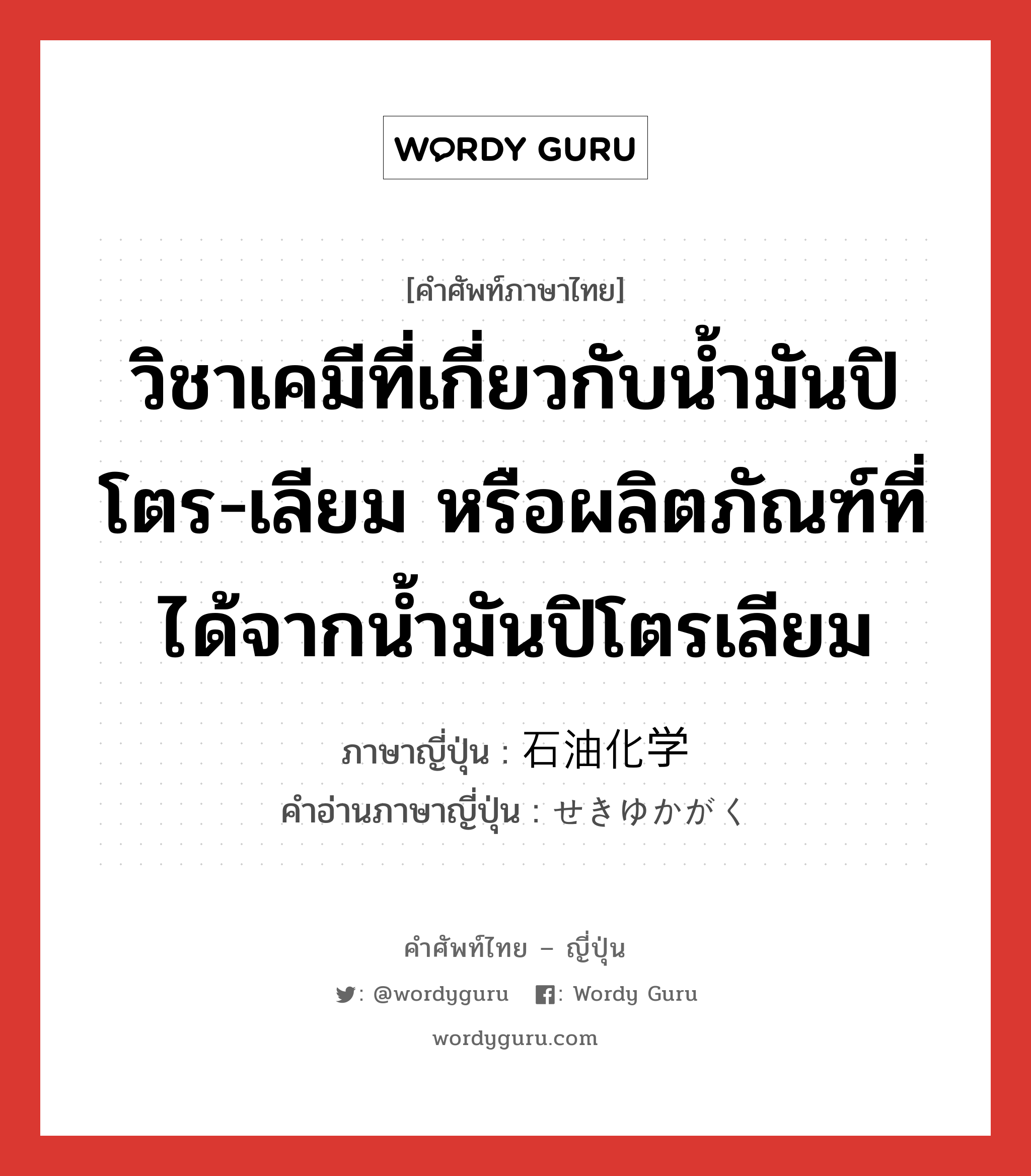 วิชาเคมีที่เกี่ยวกับน้ำมันปิโตร-เลียม หรือผลิตภัณฑ์ที่ได้จากน้ำมันปิโตรเลียม ภาษาญี่ปุ่นคืออะไร, คำศัพท์ภาษาไทย - ญี่ปุ่น วิชาเคมีที่เกี่ยวกับน้ำมันปิโตร-เลียม หรือผลิตภัณฑ์ที่ได้จากน้ำมันปิโตรเลียม ภาษาญี่ปุ่น 石油化学 คำอ่านภาษาญี่ปุ่น せきゆかがく หมวด n หมวด n