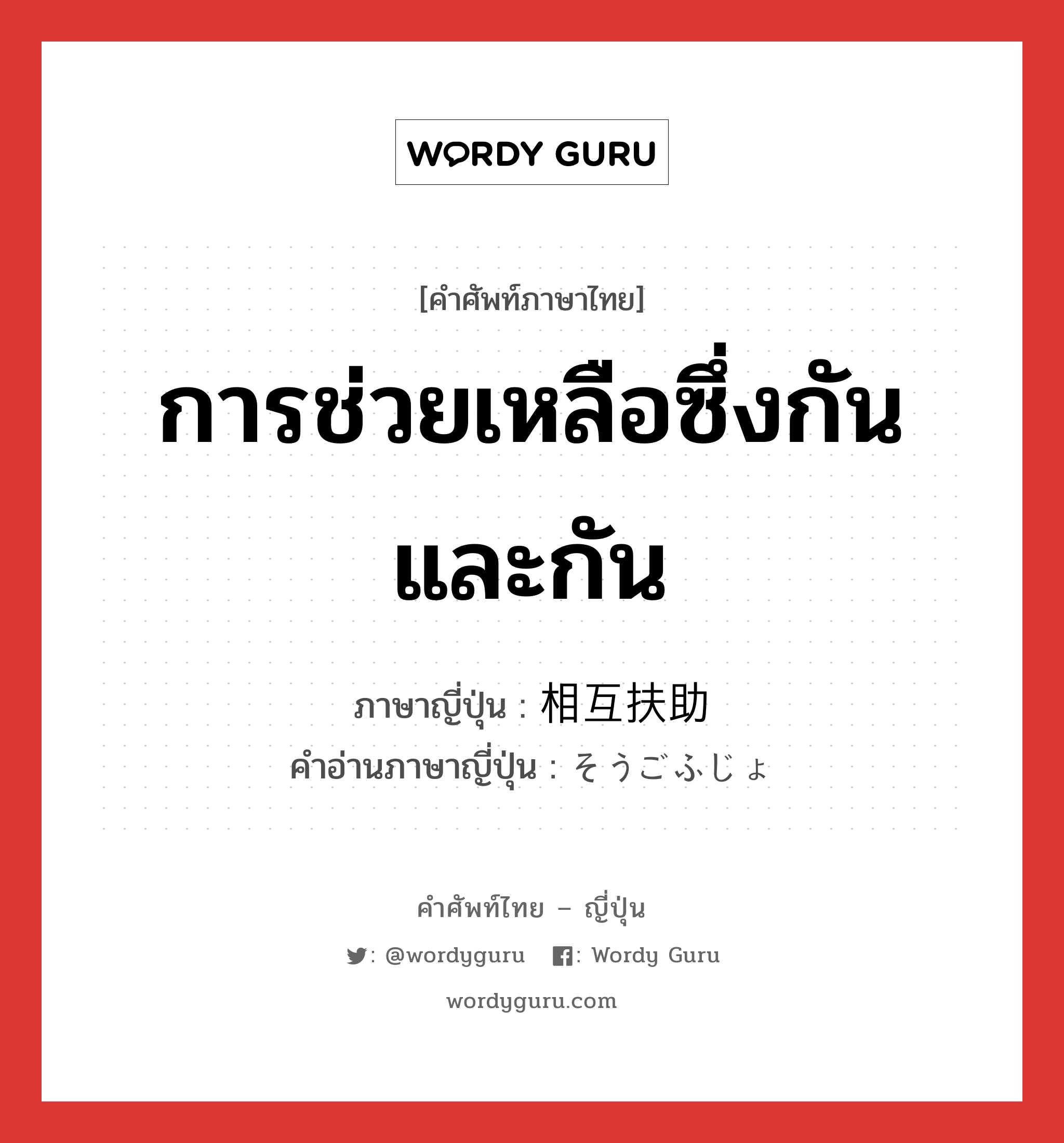 การช่วยเหลือซึ่งกันและกัน ภาษาญี่ปุ่นคืออะไร, คำศัพท์ภาษาไทย - ญี่ปุ่น การช่วยเหลือซึ่งกันและกัน ภาษาญี่ปุ่น 相互扶助 คำอ่านภาษาญี่ปุ่น そうごふじょ หมวด n หมวด n