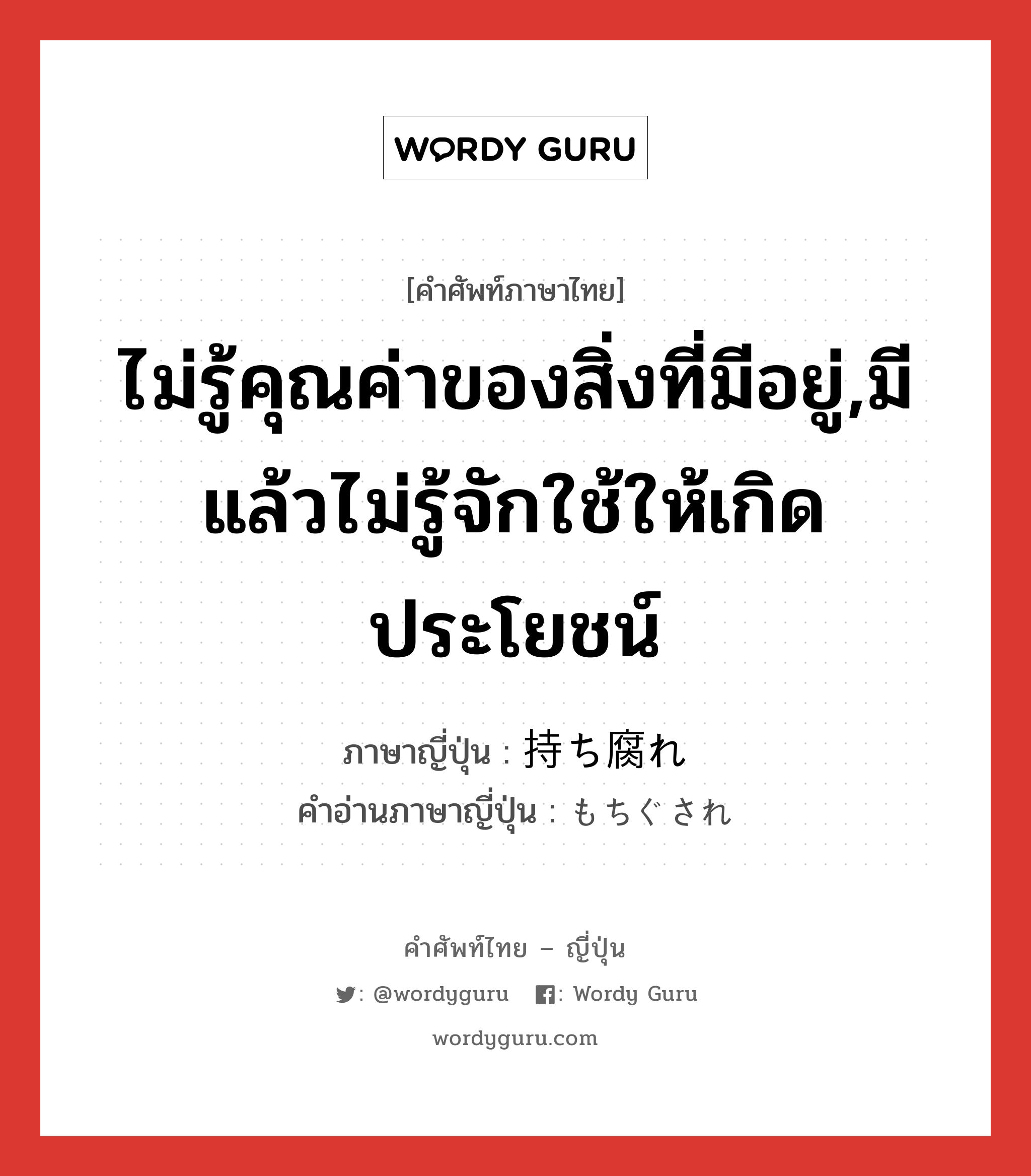 ไม่รู้คุณค่าของสิ่งที่มีอยู่,มีแล้วไม่รู้จักใช้ให้เกิดประโยชน์ ภาษาญี่ปุ่นคืออะไร, คำศัพท์ภาษาไทย - ญี่ปุ่น ไม่รู้คุณค่าของสิ่งที่มีอยู่,มีแล้วไม่รู้จักใช้ให้เกิดประโยชน์ ภาษาญี่ปุ่น 持ち腐れ คำอ่านภาษาญี่ปุ่น もちぐされ หมวด n หมวด n