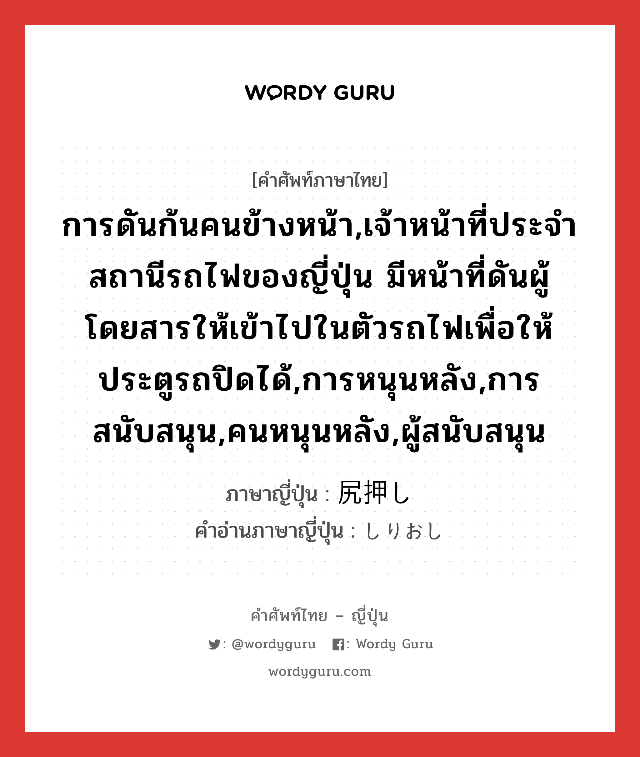 การดันก้นคนข้างหน้า,เจ้าหน้าที่ประจำสถานีรถไฟของญี่ปุ่น มีหน้าที่ดันผู้โดยสารให้เข้าไปในตัวรถไฟเพื่อให้ประตูรถปิดได้,การหนุนหลัง,การสนับสนุน,คนหนุนหลัง,ผู้สนับสนุน ภาษาญี่ปุ่นคืออะไร, คำศัพท์ภาษาไทย - ญี่ปุ่น การดันก้นคนข้างหน้า,เจ้าหน้าที่ประจำสถานีรถไฟของญี่ปุ่น มีหน้าที่ดันผู้โดยสารให้เข้าไปในตัวรถไฟเพื่อให้ประตูรถปิดได้,การหนุนหลัง,การสนับสนุน,คนหนุนหลัง,ผู้สนับสนุน ภาษาญี่ปุ่น 尻押し คำอ่านภาษาญี่ปุ่น しりおし หมวด n หมวด n