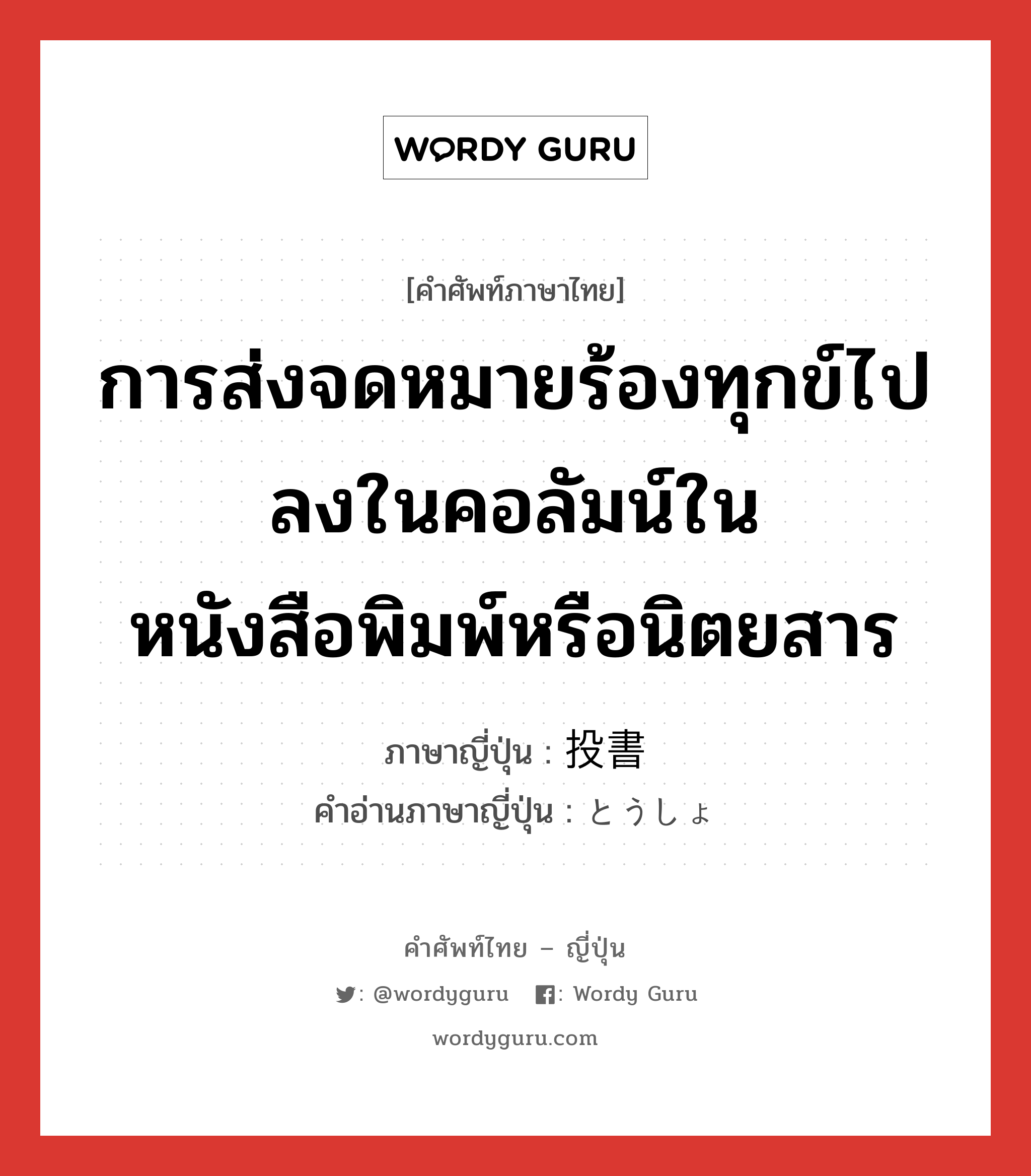 การส่งจดหมายร้องทุกข์ไปลงในคอลัมน์ในหนังสือพิมพ์หรือนิตยสาร ภาษาญี่ปุ่นคืออะไร, คำศัพท์ภาษาไทย - ญี่ปุ่น การส่งจดหมายร้องทุกข์ไปลงในคอลัมน์ในหนังสือพิมพ์หรือนิตยสาร ภาษาญี่ปุ่น 投書 คำอ่านภาษาญี่ปุ่น とうしょ หมวด n หมวด n