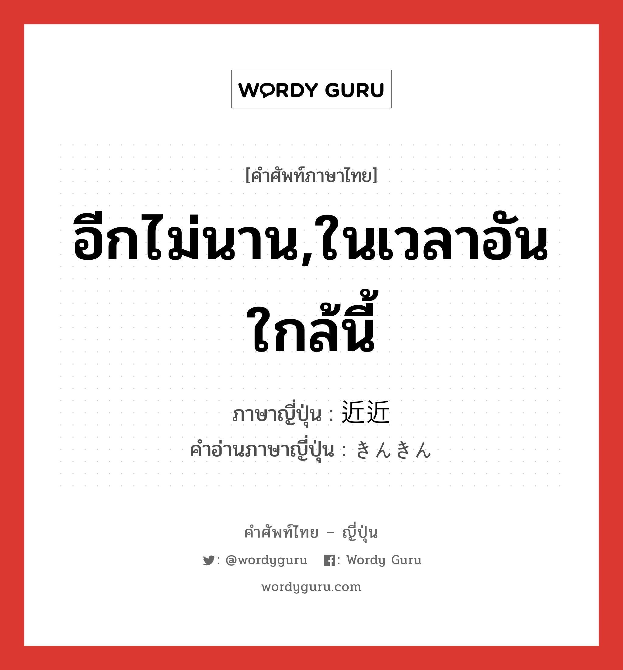 อีกไม่นาน,ในเวลาอันใกล้นี้ ภาษาญี่ปุ่นคืออะไร, คำศัพท์ภาษาไทย - ญี่ปุ่น อีกไม่นาน,ในเวลาอันใกล้นี้ ภาษาญี่ปุ่น 近近 คำอ่านภาษาญี่ปุ่น きんきん หมวด n-adv หมวด n-adv