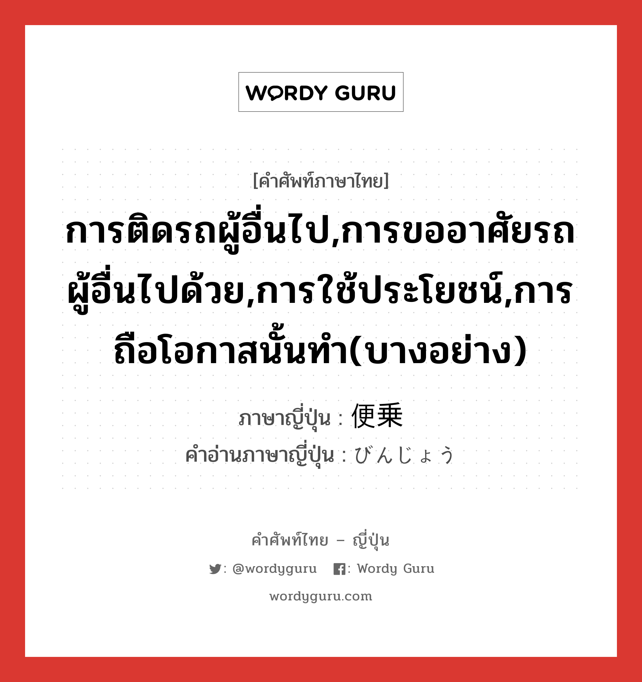 การติดรถผู้อื่นไป,การขออาศัยรถผู้อื่นไปด้วย,การใช้ประโยชน์,การถือโอกาสนั้นทำ(บางอย่าง) ภาษาญี่ปุ่นคืออะไร, คำศัพท์ภาษาไทย - ญี่ปุ่น การติดรถผู้อื่นไป,การขออาศัยรถผู้อื่นไปด้วย,การใช้ประโยชน์,การถือโอกาสนั้นทำ(บางอย่าง) ภาษาญี่ปุ่น 便乗 คำอ่านภาษาญี่ปุ่น びんじょう หมวด n หมวด n