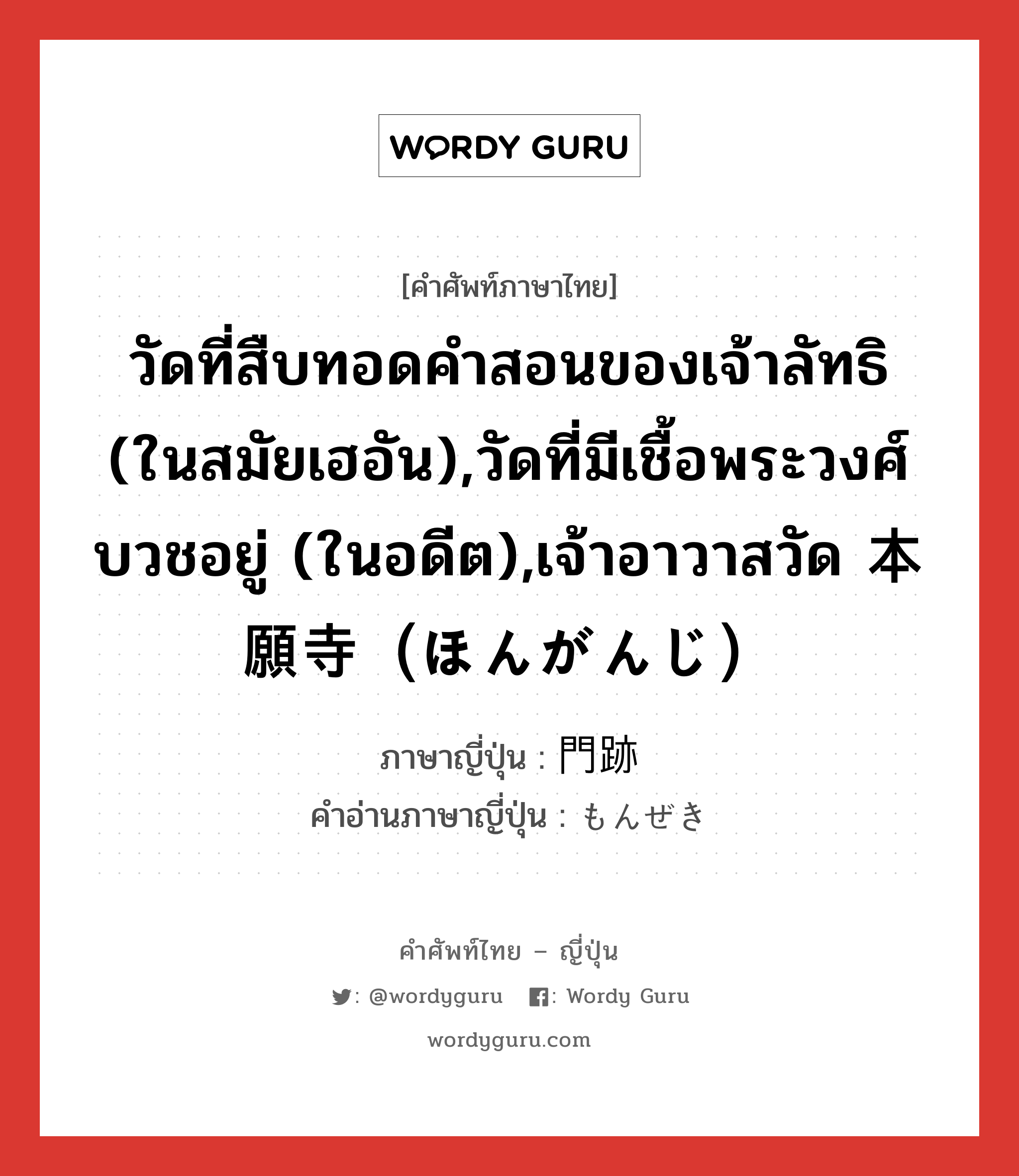 วัดที่สืบทอดคำสอนของเจ้าลัทธิ (ในสมัยเฮอัน),วัดที่มีเชื้อพระวงศ์บวชอยู่ (ในอดีต),เจ้าอาวาสวัด 本願寺（ほんがんじ） ภาษาญี่ปุ่นคืออะไร, คำศัพท์ภาษาไทย - ญี่ปุ่น วัดที่สืบทอดคำสอนของเจ้าลัทธิ (ในสมัยเฮอัน),วัดที่มีเชื้อพระวงศ์บวชอยู่ (ในอดีต),เจ้าอาวาสวัด 本願寺（ほんがんじ） ภาษาญี่ปุ่น 門跡 คำอ่านภาษาญี่ปุ่น もんぜき หมวด n หมวด n