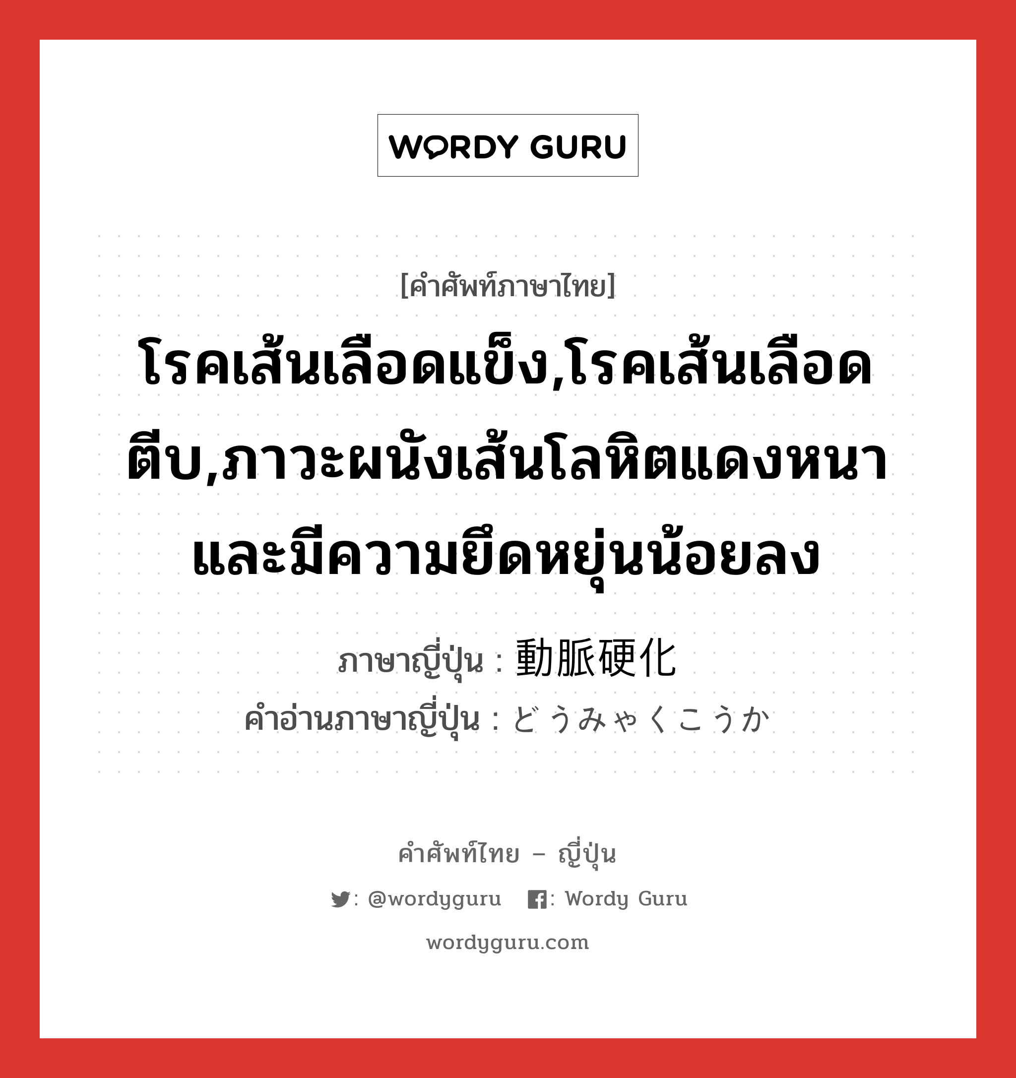 โรคเส้นเลือดแข็ง,โรคเส้นเลือดตีบ,ภาวะผนังเส้นโลหิตแดงหนาและมีความยึดหยุ่นน้อยลง ภาษาญี่ปุ่นคืออะไร, คำศัพท์ภาษาไทย - ญี่ปุ่น โรคเส้นเลือดแข็ง,โรคเส้นเลือดตีบ,ภาวะผนังเส้นโลหิตแดงหนาและมีความยึดหยุ่นน้อยลง ภาษาญี่ปุ่น 動脈硬化 คำอ่านภาษาญี่ปุ่น どうみゃくこうか หมวด n หมวด n