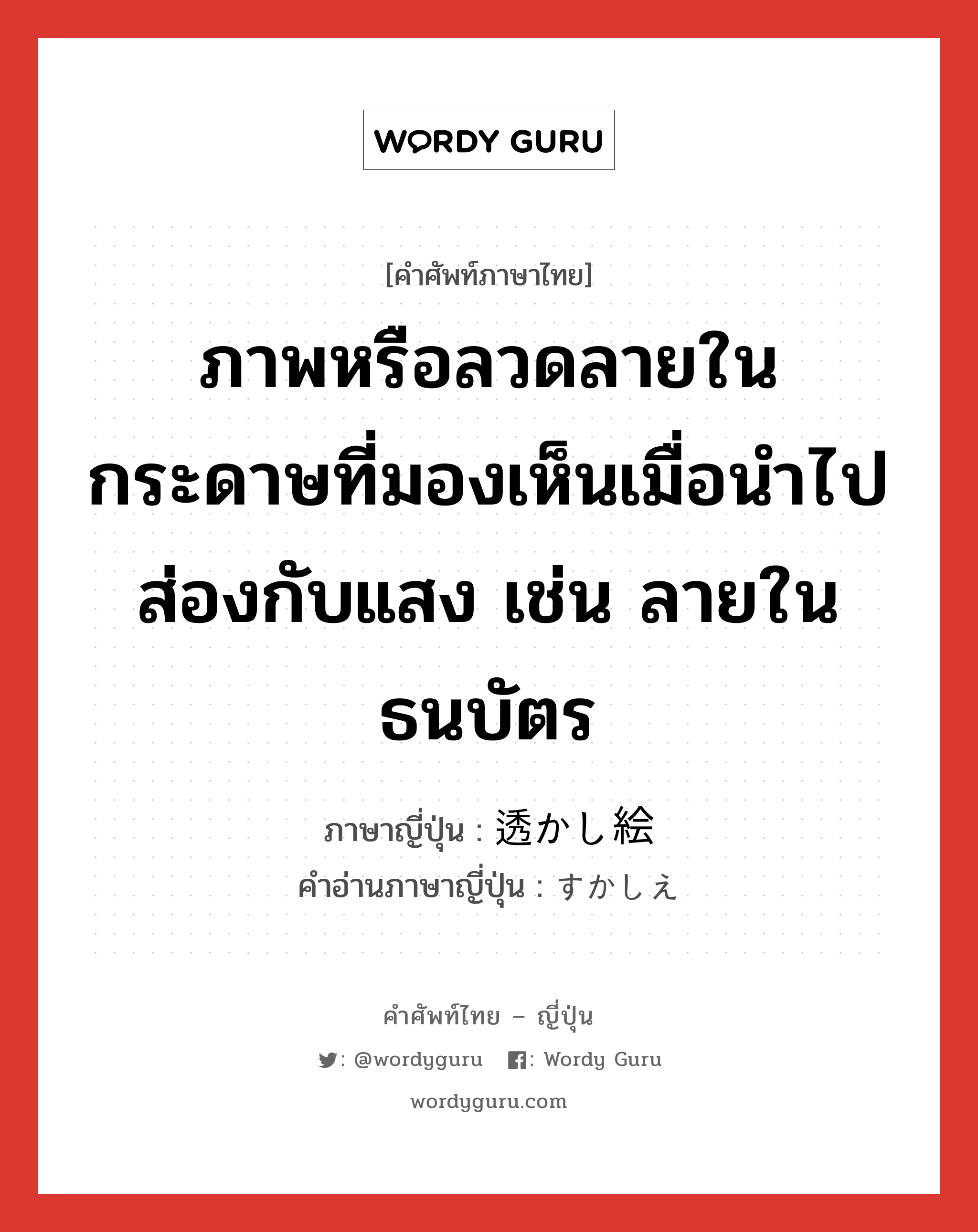 ภาพหรือลวดลายในกระดาษที่มองเห็นเมื่อนำไปส่องกับแสง เช่น ลายในธนบัตร ภาษาญี่ปุ่นคืออะไร, คำศัพท์ภาษาไทย - ญี่ปุ่น ภาพหรือลวดลายในกระดาษที่มองเห็นเมื่อนำไปส่องกับแสง เช่น ลายในธนบัตร ภาษาญี่ปุ่น 透かし絵 คำอ่านภาษาญี่ปุ่น すかしえ หมวด n หมวด n