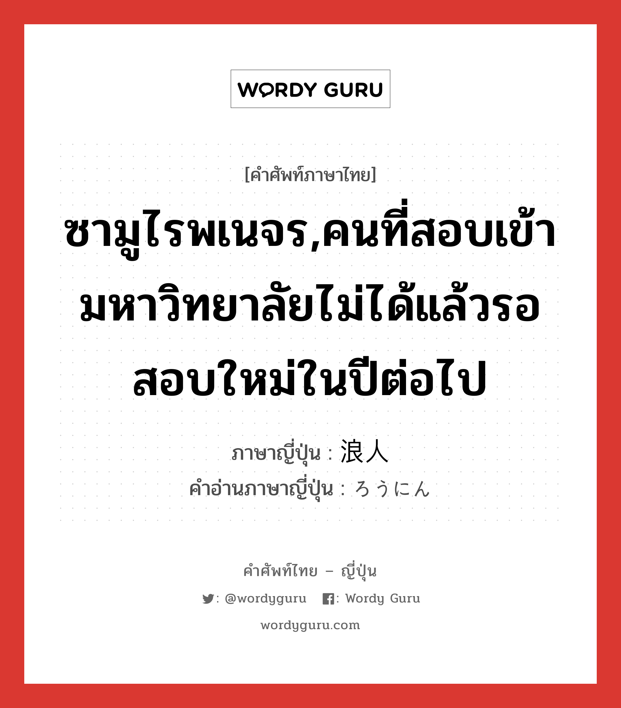 ซามูไรพเนจร,คนที่สอบเข้ามหาวิทยาลัยไม่ได้แล้วรอสอบใหม่ในปีต่อไป ภาษาญี่ปุ่นคืออะไร, คำศัพท์ภาษาไทย - ญี่ปุ่น ซามูไรพเนจร,คนที่สอบเข้ามหาวิทยาลัยไม่ได้แล้วรอสอบใหม่ในปีต่อไป ภาษาญี่ปุ่น 浪人 คำอ่านภาษาญี่ปุ่น ろうにん หมวด n หมวด n