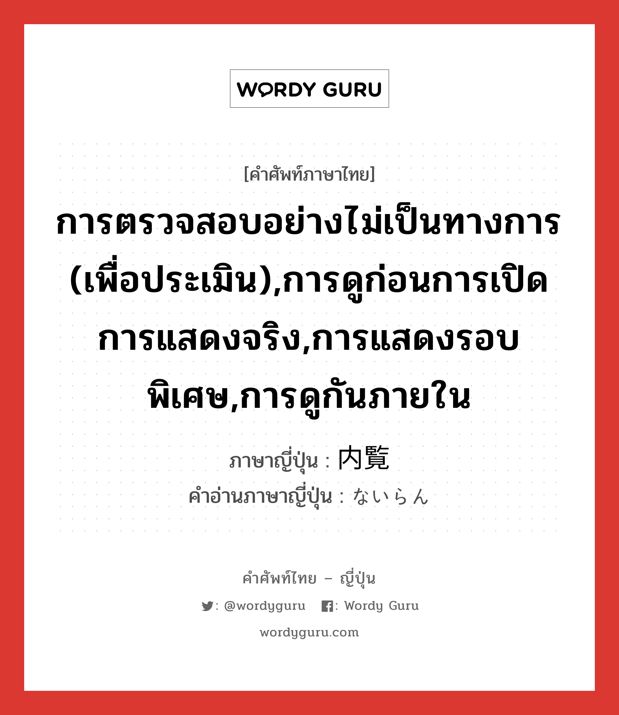 การตรวจสอบอย่างไม่เป็นทางการ (เพื่อประเมิน),การดูก่อนการเปิดการแสดงจริง,การแสดงรอบพิเศษ,การดูกันภายใน ภาษาญี่ปุ่นคืออะไร, คำศัพท์ภาษาไทย - ญี่ปุ่น การตรวจสอบอย่างไม่เป็นทางการ (เพื่อประเมิน),การดูก่อนการเปิดการแสดงจริง,การแสดงรอบพิเศษ,การดูกันภายใน ภาษาญี่ปุ่น 内覧 คำอ่านภาษาญี่ปุ่น ないらん หมวด n หมวด n