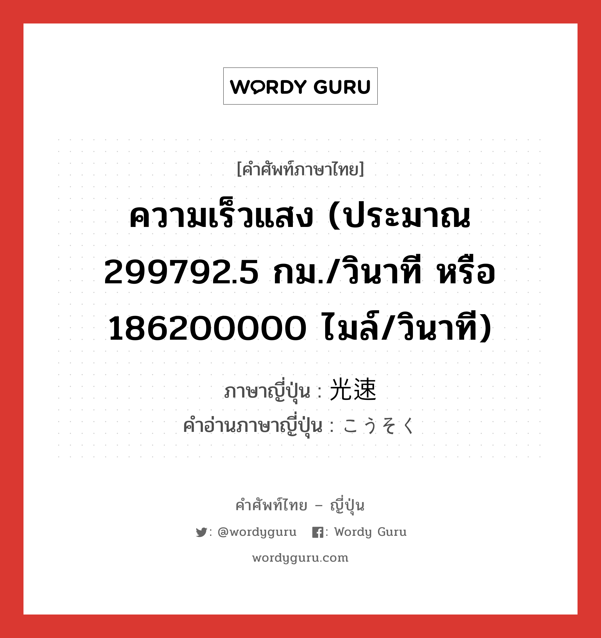 ความเร็วแสง (ประมาณ 299792.5 กม./วินาที หรือ 186200000 ไมล์/วินาที) ภาษาญี่ปุ่นคืออะไร, คำศัพท์ภาษาไทย - ญี่ปุ่น ความเร็วแสง (ประมาณ 299792.5 กม./วินาที หรือ 186200000 ไมล์/วินาที) ภาษาญี่ปุ่น 光速 คำอ่านภาษาญี่ปุ่น こうそく หมวด n หมวด n