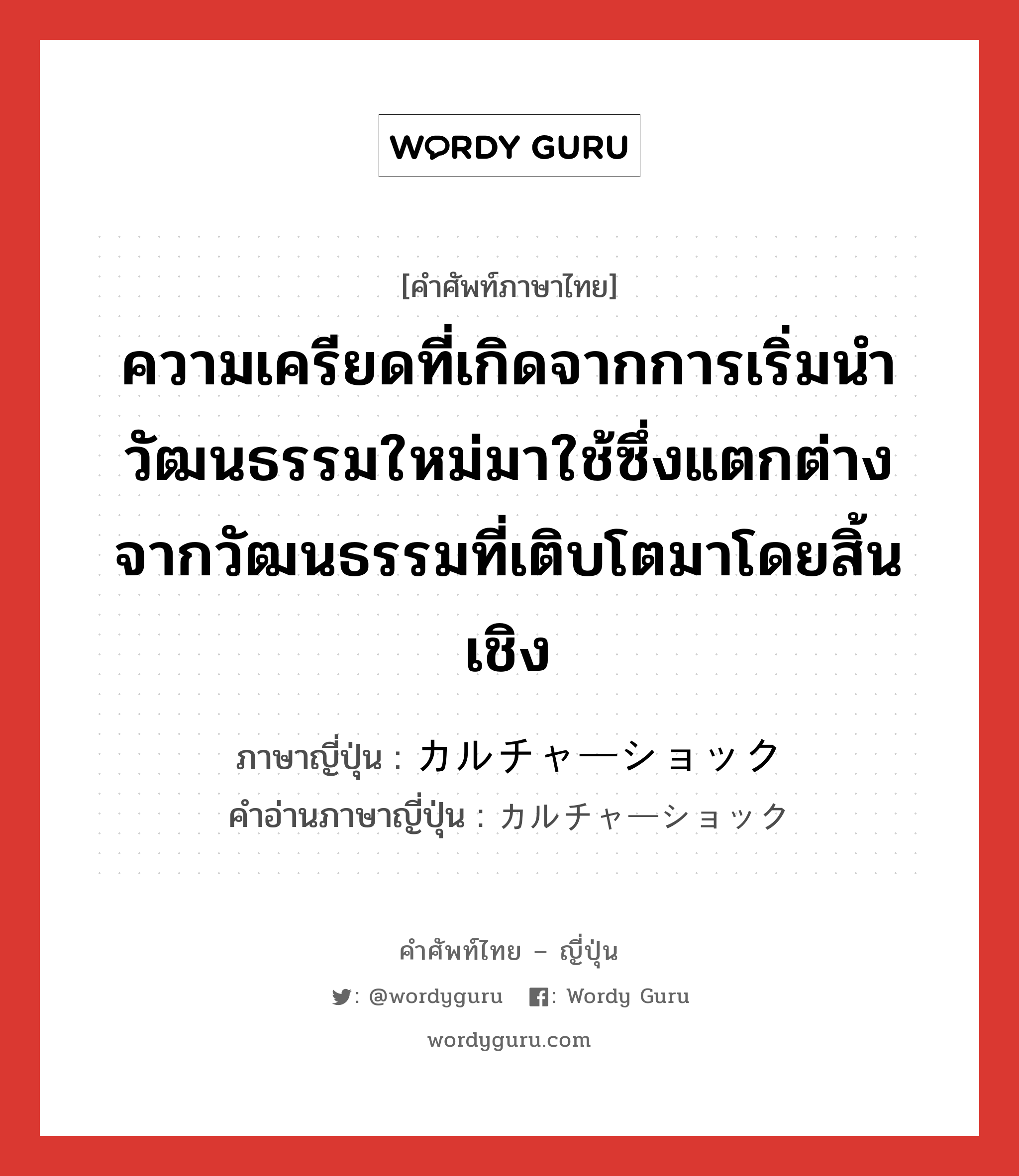 ความเครียดที่เกิดจากการเริ่มนำวัฒนธรรมใหม่มาใช้ซึ่งแตกต่างจากวัฒนธรรมที่เติบโตมาโดยสิ้นเชิง ภาษาญี่ปุ่นคืออะไร, คำศัพท์ภาษาไทย - ญี่ปุ่น ความเครียดที่เกิดจากการเริ่มนำวัฒนธรรมใหม่มาใช้ซึ่งแตกต่างจากวัฒนธรรมที่เติบโตมาโดยสิ้นเชิง ภาษาญี่ปุ่น カルチャーショック คำอ่านภาษาญี่ปุ่น カルチャーショック หมวด n หมวด n