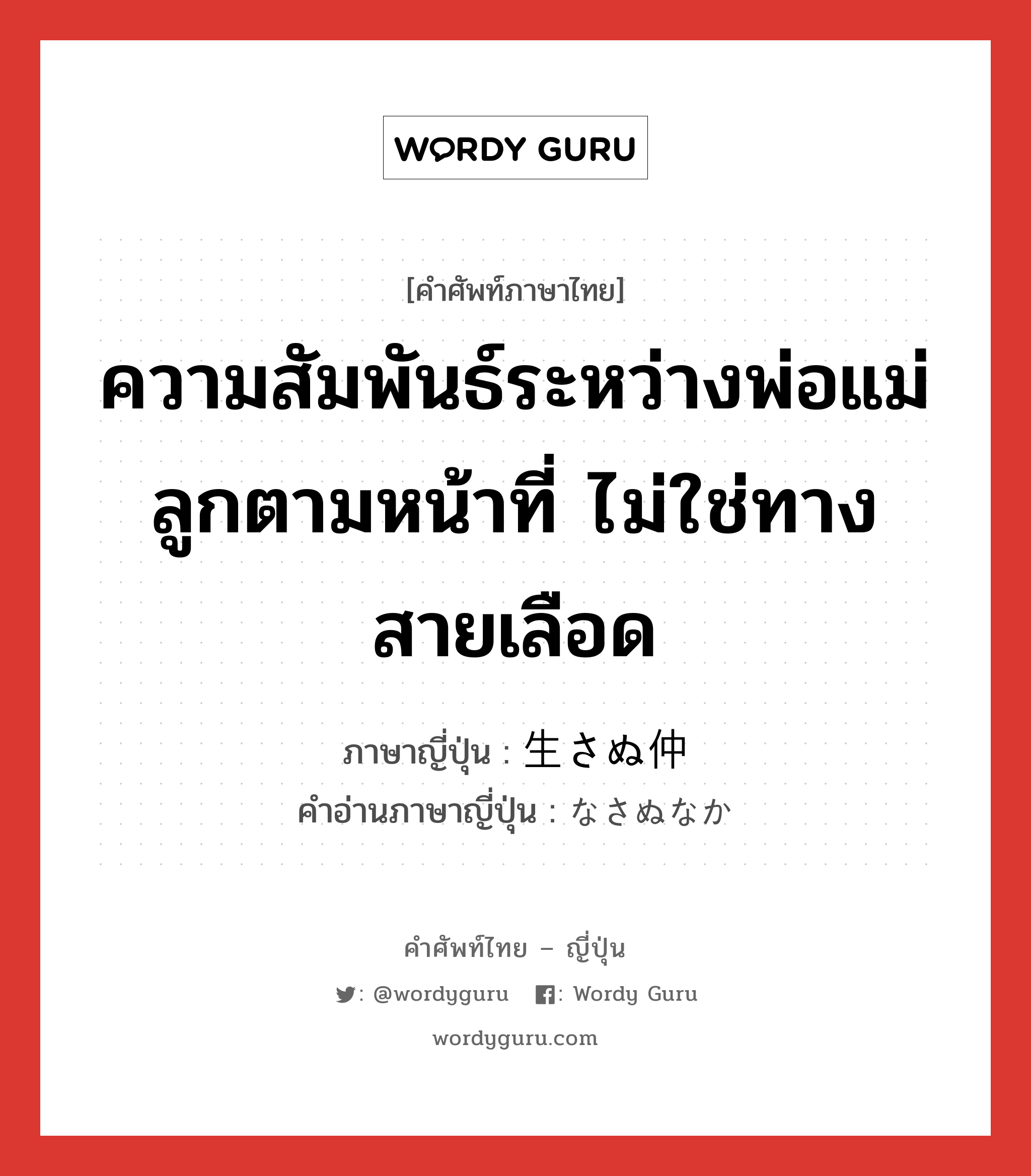 ความสัมพันธ์ระหว่างพ่อแม่ลูกตามหน้าที่ ไม่ใช่ทางสายเลือด ภาษาญี่ปุ่นคืออะไร, คำศัพท์ภาษาไทย - ญี่ปุ่น ความสัมพันธ์ระหว่างพ่อแม่ลูกตามหน้าที่ ไม่ใช่ทางสายเลือด ภาษาญี่ปุ่น 生さぬ仲 คำอ่านภาษาญี่ปุ่น なさぬなか หมวด n หมวด n